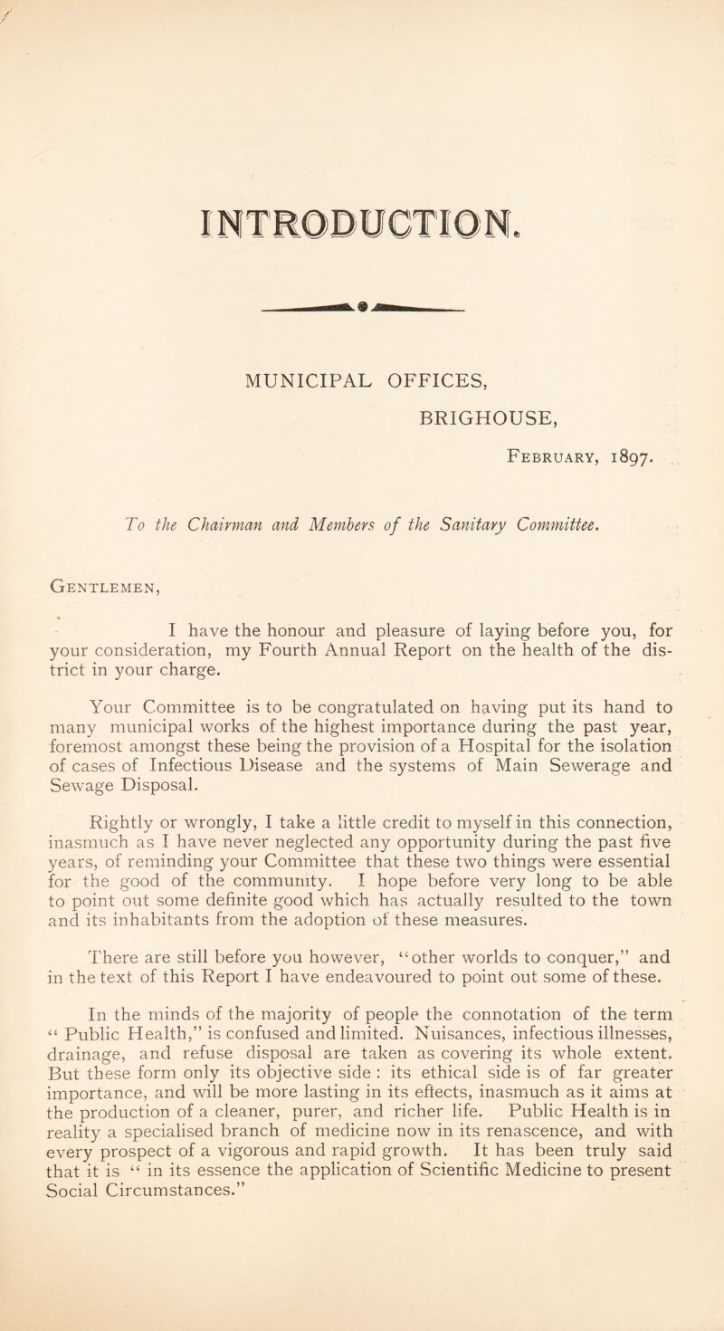 INTRODUCTION. 9 MUNICIPAL OFFICES, BRIGHOUSE, February, 1897. To the Chairman and Members, of the Sanitary Committee. Gentlemen, I have the honour and pleasure of laying before you, for your consideration, my Fourth Annual Report on the health of the dis- trict in your charge. Your Committee is to be congratulated on having put its hand to many municipal works of the highest importance during the past year, foremost amongst these being the provision of a Hospital for the isolation of cases of Infectious Disease and the systems of Main Sewerage and Sewage Disposal. Rightly or wrongly, I take a little credit to myself in this connection, inasmuch as I have never neglected any opportunity during the past five years, of reminding your Committee that these two things were essential for the good of the community. I hope before very long to be able to point out some definite good which has actually resulted to the town and its inhabitants from the adoption of these measures. There are still before you however, “other worlds to conquer,” and in the text of this Report I have endeavoured to point out some of these. In the minds of the majority of people the connotation of the term “ Public Health,” is confused and limited. Nuisances, infectious illnesses, drainage, and refuse disposal are taken as covering its whole extent. But these form only its objective side : its ethical side is of far greater importance, and will be more lasting in its eftects, inasmuch as it aims at the production of a cleaner, purer, and richer life. Public Health is in reality a specialised branch of medicine now in its renascence, and with every prospect of a vigorous and rapid growth. It has been truly said that it is “ in its essence the application of Scientific Medicine to present Social Circumstances.”