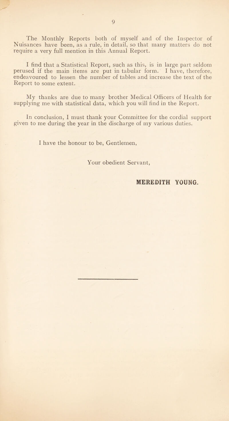 The Monthly Reports both of myself and of the Inspector of Nuisances have been, as a rule, in detail, so that many matters do not require a very full mention in this Annual Report. I find that a Statistical Report, such as this, is in large part seldom perused if the main items are put in tabular form. I have, therefore, endeavoured to lessen the number of tables and increase the text of the Report to some extent. My thanks are due to many brother Medical Officers of Health for supplying me with statistical data, which you will find in the Report. In conclusion, I must thank your Committee for the cordial support given to me during the year in the discharge of my various duties. I have the honour to be. Gentlemen, Your obedient Servant, MEREDITH YOUNG.