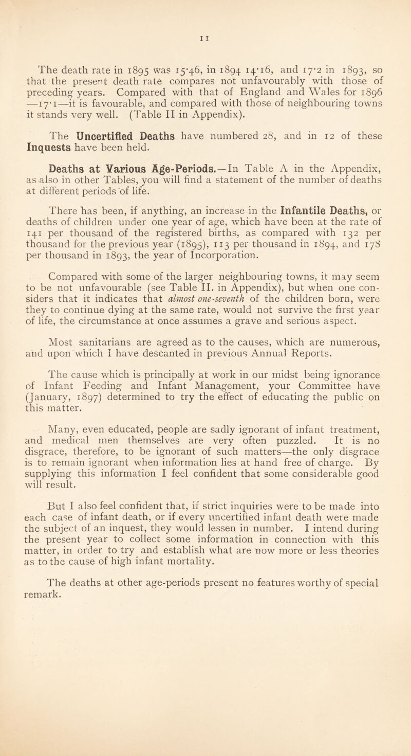 that the present death rate compares not unfavourably wdth those of preceding years. Compared with that of England and Wales for 1896 —17* I—it is favourable, and compared with those of neighbouring towns it stands very well. (Table II in Appendix). The Uncertified Deaths have numbered 28, and in 12 of these Inquests have been held. Deaths at Various Age-Periods,—In Table A in the Appendix, as also in other Tables, you will find a statement of the number of deaths at different periods’of life. There has been, if anything, an increase in the Infantile Deaths, or deaths of children under one year of age, which have been at the rate of 141 per thousand of the registered births, as compared with 132 per thousand for the previous year (1895), ^^3 thousand in 1894, ^7^ per thousand in 1893, year of Incorporation. Compared with some of the larger neighbouring towns, it may seem to be not unfavourable (see Table II. in Appendix), but when one con- siders that it indicates that almost one-seventh of the children born, were they to continue dying at the same rate, would not survive the first year of life, the circumstance at once assumes a grave and serious aspect. Most sanitarians are agreed as to the causes, which are numerous, and upon which I have descanted in previous Annual Reports. The cause which is principally at work in our midst being ignorance of Infant Feeding and Infant Management, your Committee have (January, 1897) determined to try the effect of educating the public on this matter. Many, even educated, people are sadly ignorant of infant treatment, and medical men themselves are very often puzzled. It is no disgrace, therefore, to be ignorant of such matters—the only disgrace is to remain ignorant when information lies at hand free of charge. By supplying this information I feel confident that some considerable good will result. But I also feel confident that, if strict inquiries were to be made into each case of infant death, or if every uncertified infant death were made the subject of an inquest, they would lessen in number. I intend during the present year to collect some information in connection with this matter, in order to try and establish what are now more or less theories as to the cause of high infant mortality. The deaths at other age-periods present no features worthy of special remark.