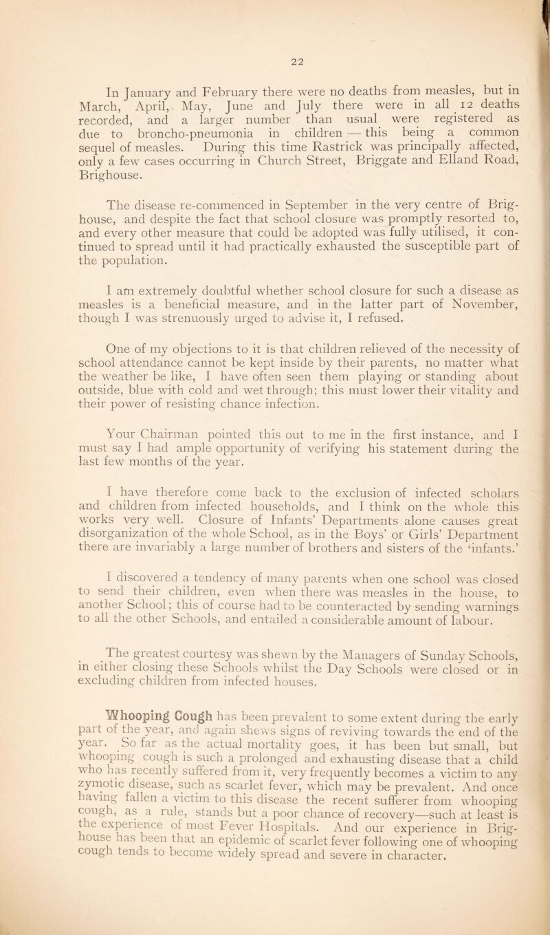 In January and February there were no deaths from measles, but in March, April, May, June and July there were in all 12 deaths recorded, and a larger number than usual were registered as due to broncho-pneumonia in children — this being a common sequel of measles. During this time Rastrick was principally affected, only a few cases occurring in Church Street, Briggate and Elland Road, Brighouse. The disease re-commenced in September in the very centre of Brig- house, and despite the fact that school closure was promptly resorted to, and every other measure that could be adopted was fully utilised, it con- tinued to spread until it had practically exhausted the susceptible part of the population. I am extremely doubtful whether school closure for such a disease as measles is a beneficial measure, and in the latter part of November, though I was strenuously urged to advise it, I refused. One of my objections to it is that children relieved of the necessity of school attendance cannot be kept inside by their parents, no matter what the weather be like, I have often seen them playing or standing about outside, blue with cold and wet through; this must lower their vitality and their power of resisting chance infection. Your Chairman pointed this out to me in the first instance, and I must say I had ample opportunity of verifying his statement during the last few months of the year. I have therefore come back to the exclusion of infected scholars and children from infected households, and I think on the whole this works very well. Closure of Infants’ Departments alone causes great disorganization of the whole School, as in the Boys’ or Girls’ Department there are invariably a large number of brothers and sisters of the ‘infants.’ I discovered a tendency of many parents when one school w'as closed to send their children, even wFen there wms measles in the house, to another School; this of course had to be counteracted by sending warnings to all the other Schools, and entailed a considerable amount of labour. The greatest courtesy was shewn by the Managers of Sunday Schools, in either closing these Schools whilst the Day Schools were closed or in excluding children from infected houses. Whooping Cou^h has been prevalent to some extent during the early part of the year, and again shews signs of reviving towards the end of the year. So far as the actual mortality goes, it has been but small, but wTooping cough is such a prolonged and exhausting disease that a child who has recently suffered from it, very frequently becomes a victim to any zyrnotic disease, such as scarlet fever, which may be prevalent. And once having fallen a victim to this disease the recent sufferer from wTooping cough, as a rule, stands but a poor chance of recovery—such at least is the experience of most Fever fiospitals. And our experience in Brig- louse has been that an epidemic of scarlet fever following one of wdiooping cough tends to become wddely spread and severe in character.
