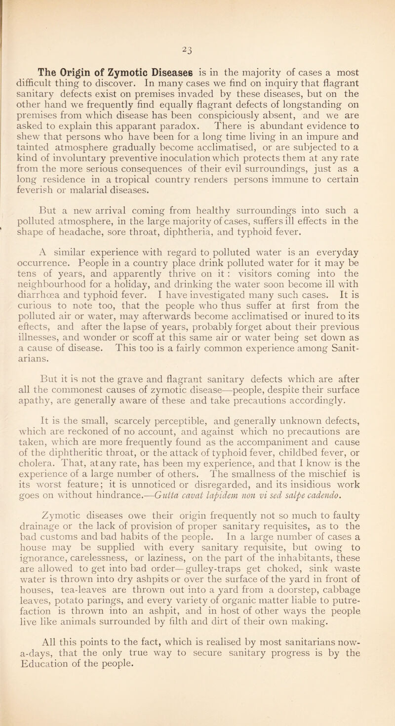 The Origin of Zymotic Diseases is in the majority of cases a most difficult thing to discover. In many cases we find on inquiry that flagrant sanitary defects exist on premises invaded by these diseases, but on the other hand we frequently find equally flagrant defects of longstanding on premises from which disease has been conspiciously absent, and we are asked to explain this apparant paradox. There is abundant evidence to shew that persons who have been for a long time living in an impure and tainted atmosphere gradually become acclimatised, or are subjected to a kind of involuntary preventive inoculation which protects them at any rate from the more serious consequences of their evil surroundings, just as a long residence in a tropical country renders persons immune to certain feverish or malarial diseases. But a new arrival coming from healthy surroundings into such a polluted atmosphere, in the large majority of cases, suffers ill effects in the shape of headache, sore throat, diphtheria, and typhoid fever. A similar experience with regard to polluted water is an everyday occurrence. People in a country place drink polluted water for it may be tens of years, and apparently thrive on it : visitors coming into the neighbourhood for a holiday, and drinking the water soon become ill with diarrhoea and typhoid fever. I have investigated many such cases. It is curious to note too, that the people who thus suffer at first from the polluted air or water, may afterwards become acclimatised or inured to its effects, and after the lapse of years, probably forget about their previous illnesses, and wonder or scoff at this same air or water being set down as a cause of disease. This too is a fairly common experience among Sanit- arians. But it is not the grave and flagrant sanitary defects which are after all the commonest causes of zymotic disease—people, despite their surface apathy, are generally aware of these and take precautions accordingly. It is the small, scarcely perceptible, and generally unknown defects, which are reckoned of no account, and against which no precautions are taken, which are more frequently found as the accompaniment and cause of the diphtheritic throat, or the attack of typhoid fever, childbed fever, or cholera. That, at any rate, has been my experience, and that I know is the experience of a large number of others. The smallness of the mischief is its worst feature; it is unnoticed or disregarded, and its insidious work goes on without hindrance.—Gutta cavat lapidem non vi sed salpe cadmdo. Zymotic diseases owe their origin frequently not so much to faulty drainage or the lack of provision of proper sanitary requisites, as to the bad customs and bad habits of the people. In a large number of cases a house may be supplied with every sanitary requisite, but owing to ignorance, carelessness, or laziness, on the part of the inhabitants, these are allowed to get into bad order—gulley-traps get choked, sink waste water is thrown into dry ashpits or over the surface of the yard in front of houses, tea-leaves are thrown out into a yard from a doorstep, cabbage leaves, potato parings, and every variety of organic matter liable to putre- faction is thrown into an ashpit, and in host of other ways the people live like animals surrounded by filth and dirt of their own making. All this points to the fact, which is realised by most sanitarians now- a-days, that the only true way to secure sanitary progress is by the Education of the people.
