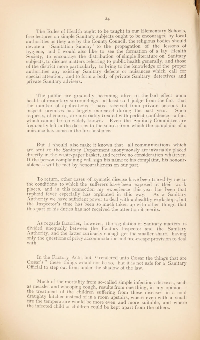 The Rules of Health ought to be taught in our Elementary Schools, free lectures on simple Sanitary subjects ought to be encouraged by local authorities as they are by the County Council, the religious bodies should devote a ‘ Sanitation Sunday ’ to the propagation of the lessons of hygiene, and I would also like to see the formation of a lay Health Society, to encourage the distribution of simple literature on Sanitary subjects, to discuss matters referring to public health generally, and those of the district more particularly, to bring to the knowledge of the proper authorities any existing Sanitary defects or nuisances which call for special attention, and to form a body of private Sanitary detectives and private Sanitary advisers. The public are gradually becoming alive to the bad effect upon health of insanitary surroundings—at least so I judge from the fact that the number of applications I have received from private persons to inspect premises has largely increased during the past year. Such requests, of course, are invariably treated with perfect confidence—a fact which cannot be too widely known. Even the Sanitary Committee are frequently left in the dark as to the source from which the complaint of a nuisance has come in the first instance. But I should also make it known that all communications which are sent to the Sanitary Department anonymously are invariably placed directly in the waste-paper basket, and receive no consideration whatever. If the person complaining will sign his name to his complaint, his honour- ableness will be met by honourableness on our part. To return, other cases of zymotic disease have been traced by me to the conditions to which the sufferers have been exposed at their work places, and m this connection my experience this year has been that typhoid fever especially has orginated in this way. As a Sanitary Authority we have sufficient power to deal with unhealthy workshops, but the Inspector’s time has been so much taken up with other things that this part of his duties has not received the attention it merits. As regards factories, however, the regulation of Sanitary matters is divided unequally between the Factory Inspector and the Sanitary Authority, and the latter curiously enough get the smaller share, having only the questions of privy accommodation and fire-escape provision to deal with. In the Factory Acts, but “ rendered unto Caesar the things that are Caesar s ” these things would not be so, but it is not safe for a Sanitary Official to step out from under the shadow of the law. Much of the mortality from so-called simple infectious diseases, such as measles and whooping cough, results from one thing, in my opinion— the treatment of the children suffering from these diseases in a cold draughty kitchen instead of in a room upstairs, where even with a small fire the temperature would be more even and more suitable, and where the infected child or children could be kept apart from the others.