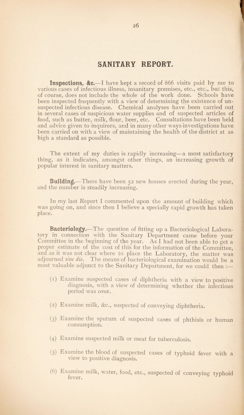 SANITARY REPORT. Inspections, &C.—I have kept a record of 866 visits paid by me to various cases of infectious illness, insanitary premises, etc., etc., but this, of course, does not include the whole of the work done. Schools have been inspected frequently with a view of determining the existence of un- suspected infectious disease. Chemical analyses have been carried out in several cases of suspicious water supplies and of suspected articles of food, such as butter, milk, flour, beer, etc. Consultations have been held and advice given to inquirers, and in many other ways investigations have been carried on with a view of maintaining the health of the district at as high a standard as possible. The extent of my duties is rapidly increasing—a most satisfactory thing, as it indicates, amongst other things, an increasing growth of popular interest in sanitary matters. Building .—There have been 52 new houses erected during the year, and the number is steadily increasing. In my last Report I commented upon the amount of building which was going on, and since then I believe a specially rapid growth has taken place. Bacteriology.—The question of fitting up a Bacteriological Labora- tory in connection with the Sanitary Department came before your Committee in the beginning of the year. As I had not been able to get a proper estimate of the cost of this for the information of the Committee, and as it was not clear where to place the Laboratory, the matter was adjourned sine die. The means of bacteriological examination would be a most valuable adjunct to the Sanitary Department, for we could then :— (1) Kxamine suspected cases of diphtheria with a view to positive diagnosis, with a view of determining whether the infectious period was over. (2) Examine milk, &c., suspected of conveying diphtheria. (3) Examine the sputum of suspected cases of phthisis or human consumption. (4) Examine suspected milk or meat for tuberculosis. (5) Examine the blood of suspected cases of typhoid fever with a view to positive diagnosis. (6) Examine milk, water, food, etc., suspected of conveying typhoid fever.