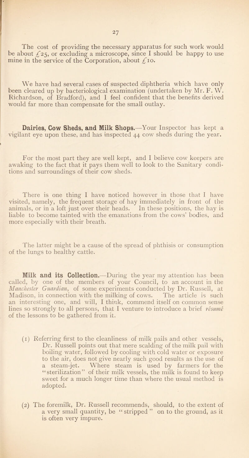 The cost of providing the necessary apparatus for such work would be about £'2.^-, or excluding a microscope, since I should be happy to use mine in the service of the Corporation, about £io. We have had several cases of suspected diphtheria which have only been cleared up by bacteriological examination (undertaken by Mr. F. W. Richardson, of Bradford), and 1 feel confident that the benefits derived would far more than compensate for the small outlay. Dairies, Cow Sheds, and Milk Shops.—Your Inspector has kept a vigilant eye upon these, and has inspected 44 cow sheds during the year. For the most part they are well kept, and I believe cow keepers are awaking to the fact that it pays them well to look to the Sanitary condi- tions and surroundings of their cow sheds. There is one thing I have noticed however in those that I have visited, namely, the frequent storage of hay immediately in front of the animals, or in a loft just over their heads. In these positions, the hay is liable to become tainted with the emanations from the cows’ bodies, and more especially with their breath. The latter might be a cause of the spread of phthisis or consumption of the lungs to healthy cattle. Milk and its Collection.—During the year my attention has been called, by one of the members of your Council, to an account in the Manchester Guardian, of some experiments conducted by Dr. Russell, at Madison, in connection with the milking of cows. The article is such an interesting one, and will, I think, commend itself on common sense lines so strongly to all persons, that I venture to introduce a brief resume of the lessons to be gathered from it. (1) Referring first to the cleanliness of milk pails and other vessels, Dr. Russell points out that mere scalding of the milk pail with boiling water, followed by cooling with cold water or exposure to the air, does not give nearly such good results as the use of a steam-jet. Where steam is used by farmers for the “sterilization” of their milk vessels, the milk is found to keep sweet for a much longer time than where the usual method is adopted. (2) The foremilk. Dr. Russell recommends, should, to the extent of a very small quantity, be “ stripped ” on to the ground, as it is often very impure.