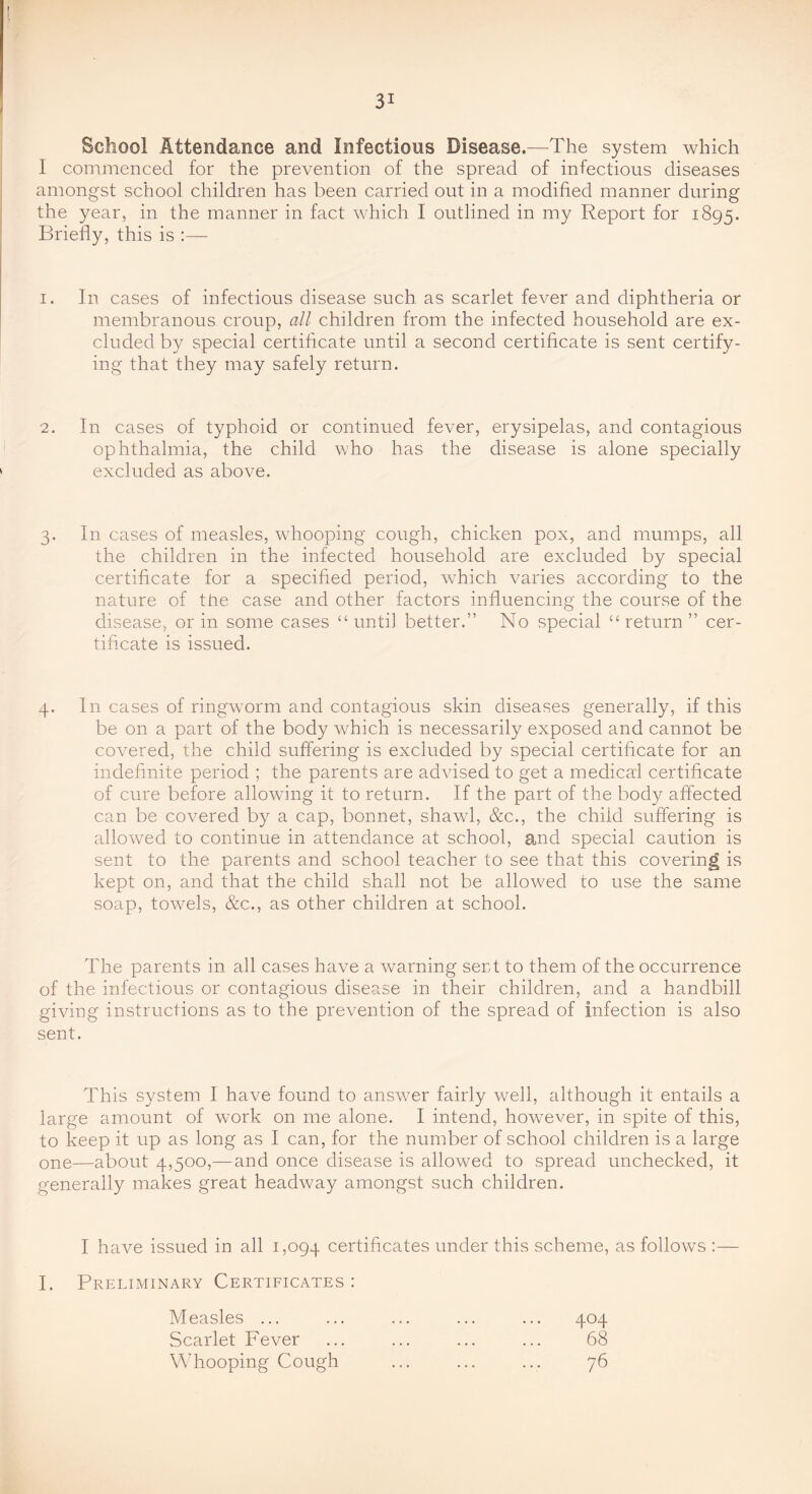 School Attendance and Infectious Disease.—The system which I commenced for the prevention of the spread of infectious diseases amongst school children has been carried out in a modified manner during the year, in the manner in fact which I outlined in my Report for 1895. Briefly, this is :— 1. In cases of infectious disease such as scarlet fever and diphtheria or membranous croup, all children from the infected household are ex- cluded by special certificate until a second certificate is sent certify- ing that they may safely return. 2. In cases of typhoid or continued fever, erysipelas, and contagious ophthalmia, the child who has the disease is alone specially excluded as above. 3. In cases of measles, whooping cough, chicken pox, and mumps, all the children in the infected household are excluded by special certificate for a specified period, which varies according to the nature of the case and other factors influencing the course of the disease, or in some cases “until better.” No special “return” cer- tificate is issued. 4. In cases of ringworm and contagious skin diseases generally, if this be on a part of the body which is necessarily exposed and cannot be covered, the child suffering is excluded by special certificate for an indefinite period ; the parents are advised to get a medical certificate of cure before allowing it to return. If the part of the bod}?- affected can be covered by a cap, bonnet, shawl, &c., the child suffering is allowed to continue in attendance at school, and special caution is sent to the parents and school teacher to see that this covering is kept on, and that the child shall not be allowed to use the same soap, towels, &c., as other children at school. The parents in all cases have a warning serd to them of the occurrence of the infectious or contagious disease in their children, and a handbill giving instructions as to the prevention of the spread of infection is also sent. This system I have found to answer fairly well, although it entails a large amount of work on me alone. I intend, however, in spite of this, to keep it up as long as I can, for the number of school children is a large one—about 4,500,—and once disease is allowed to spread unchecked, it generally makes great headway amongst such children. I have issued in all 1,094 certificates under this scheme, as follows :— I. Preliminary Certificates : Measles ... ... ... ... ... 404 Scarlet Fever ... ... ... ... 68 Whooping Cough ... ... ... 76