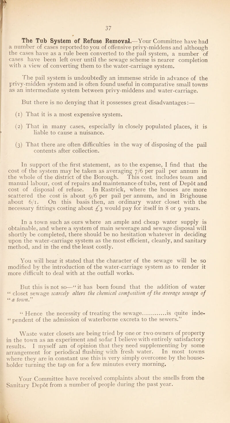 The Tub System of Refuse Removal.—Your Committee have had a number of cases reported to you of offensive privy-middens and although the cases have as a rule been converted to the pail system, a number of cases have been left over until the sewage scheme is nearer completion with a view of converting them to the water-carriage system. The pail system is undoubtedly an immense stride in advance of the privy-midden system and is often found useful in comparative small towns as an intermediate system between privy-middens and water-carriage. But there is no denying that it possesses great disadvantages:— (1) That it is a most expensive system. (2) That in many cases, especially in closely populated places, it is liable to cause a nuisance. (3) That there are often difficulties in the way of disposing of the pail contents after collection. In support of the first statement, as to the expense, I find that the cost of the system may be taken as averaging 7/6 per pail per annum in the whole of the district of the Borough. This cost includes team and manual labour, cost of repairs and maintenance of tubs, rent of Depot and cost of disposal of refuse. In Rastrick, where the houses are more scattered the cost is about 9/6 per pail per annum, and in Brighouse about 6/1. On this basis then, an ordinary water closet with the necessary fittings costing about £'^ would pay for itself in 8 or g years. In a town such as ours where an ample and cheap water supply is obtainable, and where a system of main sewerage and sewage disposal will shortly be completed, there should be no hesitation v/hatever in deciding upon the water-carriage system as the most efficient, cleanly, and sanitary method, and in the end the least costly. You will hear it stated that the character of the sewage will be so modified by the introduction of the water-carriage system as to render it more difficult to deal with at the outfall works. But this is not so—“ it has been found that the addition of water “ closet sewage scarcely alters the chemical composition of the average sewage of “ a town.'' “ Hence the necessity of treating the sewage is quite inde- “ pendent of the admission of waterborne excreta to the sewers.” Waste water closets are being tried by one or two owners of property in the town as an experiment and so far I believe with entirely satisfactory results. I myself am of opinion that they need supplementing by some arrangement for periodical flushing with fresh water. In most towns where they are in constant use this is very simply overcome by the house- holder turning the tap on for a few minutes every morning. Your Committee have received complaints about the smells from the Sanitary Depot from a number of people during the past year.