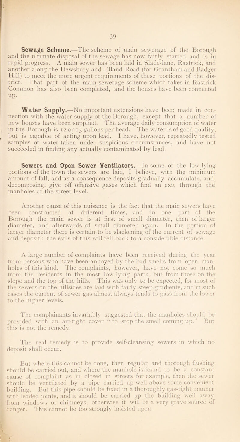 Sewage Scheme.—The scheme of main sewerage of the Borough and the ultimate disposal of the sewage has now fairly started and is in rapid progress. A main sewer has been laid in Sladedane, Rastrick, and another along the Dewsbury and Elland Road (for Grantham and Badger Hill) to meet the more urgent requirements of these portions of the dis- trict. That part of the main sewerage scheme which takes in Rastrick Common has also been completed, and the houses have been connected up. ^ater Supply.—No important extensions have been made in con- nection with the water supply of the Borough, except that a number of new houses have been supplied. The average daily consumption of water in the Borough is 12 or 13 gallons per head. The water is of good quality, but is capable of acting upon lead. I have, however, repeatedly tested samples of water taken under suspicious circumstances, and have not succeeded in finding any actually contaminated by lead. Sewers and Open Sewer Ventilators.—In some of the low-lying- portions of the towm the sewers are laid, I believe, with the minimum amount of fall, and as a consequence deposits gradually accumulate, and, decomposing, give off offensive gases which find an exit through the manholes at the street level. Another cause of this nuisance is the fact that the main sewers have been constructed at different times, and in one part of the Borough the main sewer is at first of small diameter, then of larger diameter, and afterwards of small diameter again. In the portion of larger diameter there is certain to be slackening of the current of sewage and deposit ; the evils of this will tell back to a considerable distance. A large number of complaints have been received during the year from persons who have been annoyed by the bad smells from open man- holes of this kind. The complaints, however, have not come so much from the residents in the most low-lying parts, but from those on the slope and the top of the hills. This was only to be expected, for most of the sewers on the hillsides are laid with fairly steep gradients, and in such cases the current of sewer gas almost always tends to pass from the lower to the higher levels. The complainants invariably suggested that the manholes should be provided with an air-tight cover “ to stop the smell coming up.” But this is not the remedy. The real remedy is to provide self-cleansing sewers in which no dep.»osit shall occur. But where this cannot be done, then regular and thorough flushing should be carried out, and wdiere the manhole is found to be a constant cause of complaint as in closed in streets for example, then the sewer should be ventilated by a pipe carried up well above some convenient building. But this pipe should be fixed in a thoroughly gas-tight manner with leaded joints, and it should be carried up the building well away from windows or chimneys, otherwise it will be a very grave source of danger. This cannot be too strongly insisted upon. (