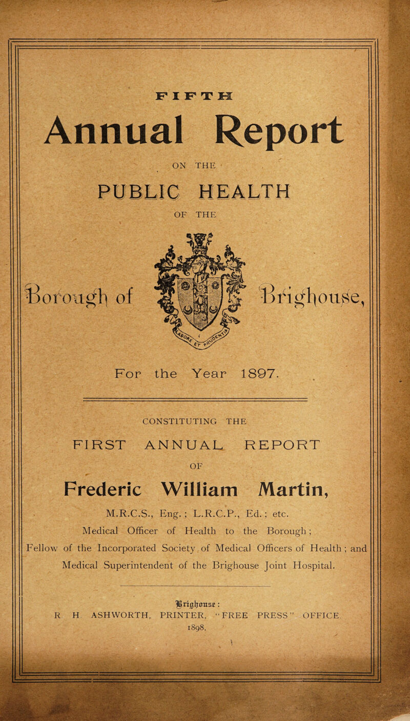 Annual Report ON THE For the Year 1897. CONSTITUTING THE FIRST ANNUAL REPORT OF Frederic William Martin, M.R.C.S., Eng. ; L.R.C.P., Ed. ; etc. Medical Officer of Health to the Borough; Eellow of the Incorporated Society of Medical Officers of Health ; and Medical Superintendent of the Brighouse Joint Hospital.