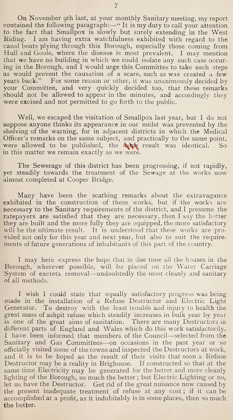 On November 9th last, at your monthly Sanitary meeting, my report contained the following paragraph:—“ It is my duty to call your attention to the fact that Smallpox is slowly but surely extending in the West Riding. I am having extra watchfulness exhibited with regard to the canal boats plying through this Borough, especially those coming from Hull and Goole, where the disease is most prevalent. I may mention that we have no building in which we could isolate any such case occur- ing in the Borough, and I would urge this Committee to take such steps as would prevent the causation of a scare, such as was created a few years back.” For some reason or other, it was unanimously decided by your Committee, and very quickly decided too, that these remarks should not be allowed to appear in the minutes, and accordingly they were excised and not permitted to go forth to the public. Well, we escaped the visitation of Smallpox last year, but I do not suppose anyone thinks its appearance in our midst was prevented by the shelving of the warning, for in adjacent districts in which the Medical Officer’s remarks on the same subject, and practically to the same point, were allowed to be published, the result was identical. So in this matter we remain exactly as we were. The Sewerage of this district has been progressing, if not rapidly, yet steadily towards the treatment of the Sewage at the works now almost completed at Cooper Bridge. Many have been the scathing remarks about the extravagance exhibited in the construction of these works, but if the works are necessary to the Sanitary requirements of the district, and I presume the ratepayers are satisfied that they are necessary, then I say the better they are built and the more fully they are equipped, the more satisfactory will be the ultimate result. It is understood that these works are pro- vided not only for this year and next year, but also to suit the require- ments of future generations of inhabitants of this part of the country. I may here express the hope that in due time all the houses in the Borough, wherever possible, will be placed on the Water Carriage System of excreta removal—undoubtedly the most cleanly and sanitary of all methods. I wish I could state that equally satisfactory progress was being made in the installation of a Refuse Destructor and Electric Light Generator. To destroy with the least trouble and injury to health the great mass of ashpit refuse which steadily increases m bulk year by year is one of the great aims of sanitation. There are many Destructors in different parts of England and Wales which do this work satisfactorily. I have been informed that members of the Council—selected from the Sanitary and Gas Committees—on occasions in the past year or so officially visited some of the towns and inspected the Destructors at work, and it is to be hoped as the result of their visits that soon a Refuse Destructor may be a reality in Brighouse. If constructed so that at the same time Electricity may be generated for the better and more cleanly lighting of the Borough, so much the better ; but Electric Lighting or no, let us have the Destructor. Get rid of the great nuisance now caused by the present inadequate treatment of refuse at any cost ; if it can be accomplished at a profit, as it indubitably is in some places, then so much the better.