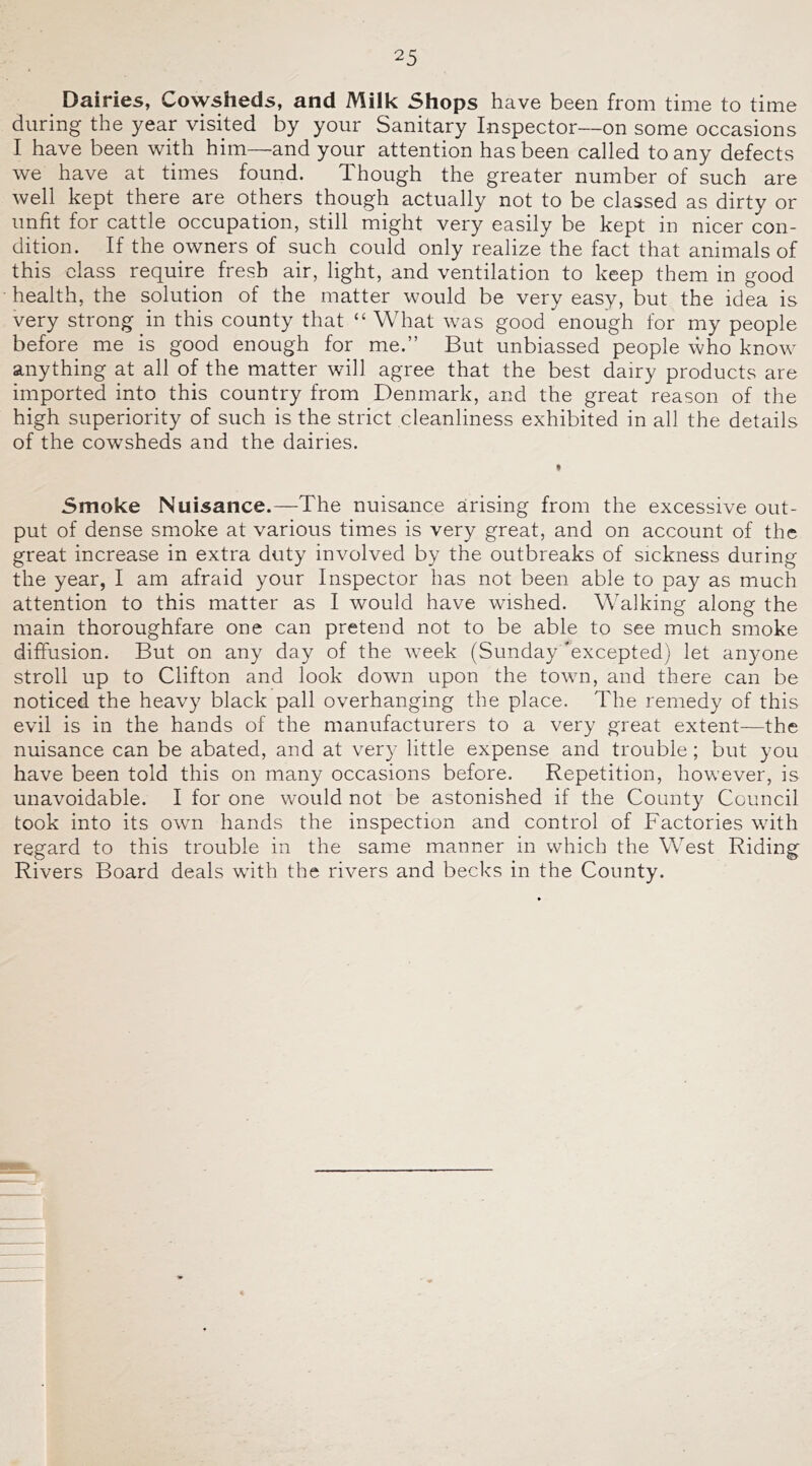 Dairies, Cowsheds, and Milk Shops have been from time to time during the year visited by your Sanitary Inspector—on some occasions I have been with him—and your attention has been called to any defects we have at times found. Though the greater number of such are well kept there are others though actually not to be classed as dirty or unfit for cattle occupation, still might very easily be kept in nicer con- dition. If the owners of such could only realize the fact that animals of this class require fresh air, light, and ventilation to keep them in good health, the solution of the matter would be very easy, but the idea is very strong in this county that “ What was good enough for my people before me is good enough for me.” But unbiassed people who know anything at all of the matter will agree that the best dairy products are imported into this country from Denmark, and the great reason of the high superiority of such is the strict cleanliness exhibited in all the details of the cowsheds and the dairies. 5moke Nuisance.—The nuisance arising from the excessive out- put of dense smoke at various times is very great, and on account of the great increase in extra duty involved by the outbreaks of sickness during the year, I am afraid your Inspector has not been able to pay as much attention to this matter as I would have wished. Walking along the main thoroughfare one can pretend not to be able to see much smoke diffusion. But on any day of the week (Sunday excepted) let anyone stroll up to Clifton and look down upon the town, and there can be noticed the heavy black pall overhanging the place. The remedy of this evil is in the hands of the manufacturers to a very great extent—the nuisance can be abated, and at very little expense and trouble; but you have been told this on many occasions before. Repetition, however, is unavoidable. I for one would not be astonished if the County Council took into its own hands the inspection and control of Factories with regard to this trouble in the same manner in which the West Riding Rivers Board deals with the rivers and becks in the County.