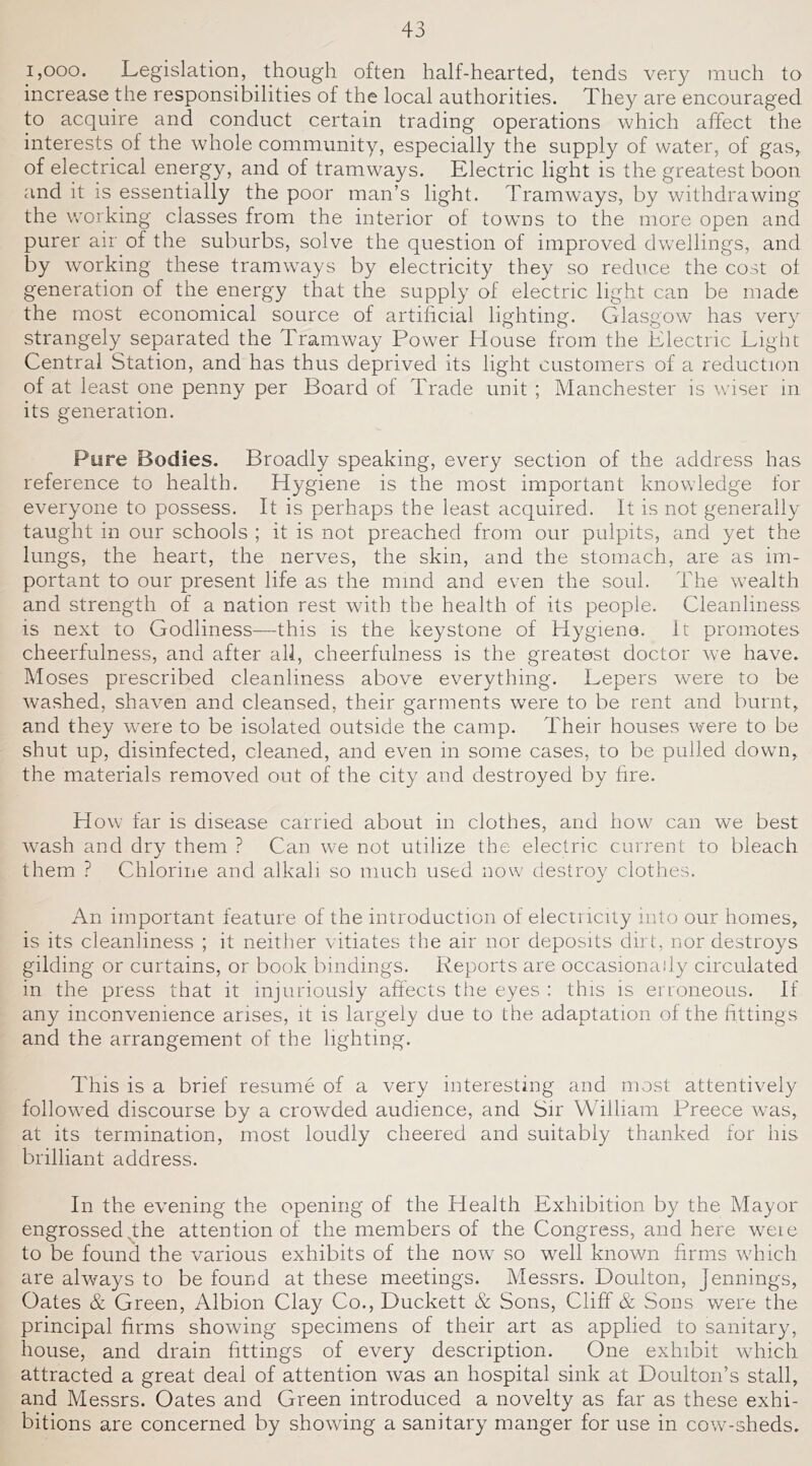 1,000. Legislation, though often half-hearted, tends very much to increase the responsibilities of the local authorities. They are encouraged to acquire and conduct certain trading operations which affect the interests of the whole community, especially the supply of water, of gas,, of electrical energy, and of tramways. Electric light is the greatest boon and it is essentially the poor man’s light. Tramways, by withdrawing the wmrking classes from the interior of towms to the more open and purer air of the suburbs, solve the question of improved dwellings, and by wmrking these tramways by electricity they so reduce the cost of generation of the energy that the supply of electric light can be made the most economical source of artificial lighting. Glasgow has very strangely separated the Tramway Power House from the Electric Light Central Station, and has thus deprived its light customers of a reduction of at least one penny per Board of Trade unit ; Manchester is whser in its generation. Pure Bodies. Broadly speaking, every section of the address has reference to health. Hygiene is the most important knowledge for everyone to possess. It is perhaps the least acquired. It is not generally taught in our schools ; it is not preached from our pulpits, and yet the lungs, the heart, the nerves, the skin, and the stomach, are as im- portant to our present life as the mind and even the soul. The wealth and strength of a nation rest with the health of its people. Cleanliness is next to Godliness—this is the keystone of Hygiene. It promotes cheerfulness, and after all, cheerfulness is the greatest doctor we have. Moses prescribed cleanliness above everything. Lepers were to be washed, shav^en and cleansed, their garments were to be rent and burnt, and they were to be isolated outside the camp. Their houses were to be shut up, disinfected, cleaned, and even in some cases, to be pulled down, the materials removed out of the city and destroyed by hre. How far is disease carried about in clothes, and how can we best wash and dry them ? Can we not utilize the electric current to bleach them ? Chlorine and alkali so much used now destroy clothes. An important feature of the introduction of electricity into our homes, is its cleanliness ; it neither vitiates the air nor deposits dirt, nor destroys gilding or curtains, or book bindings. Reports are occasionally circulated in the press that it injuriously affects the eyes : this is erroneous. If any inconvenience arises, it is largely due to the adaptation of the fittings and the arrangement of the lighting. This is a brief resume of a very interesting and most attentively followed discourse by a crowded audience, and Sir William Preece was, at its termination, most loudly cheered and suitably thanked for his brilliant address. In the evening the opening of the Health Exhibition by the Mayor engrossedqhe attention of the members of the Congress, and here were to be found the various exhibits of the now so well known firms which are always to be found at these meetings. Messrs. Doulton, Jennings, Oates & Green, Albion Clay Co., Duckett & Sons, Cliff & Sons were the principal firms showing specimens of their art as applied to sanitary, house, and drain fittings of every description. One exhibit which attracted a great deal of attention was an hospital sink at Boulton’s stall, and Messrs. Oates and Green introduced a novelty as far as these exhi- bitions are concerned by showing a sanitary manger for use in cow^-sheds.