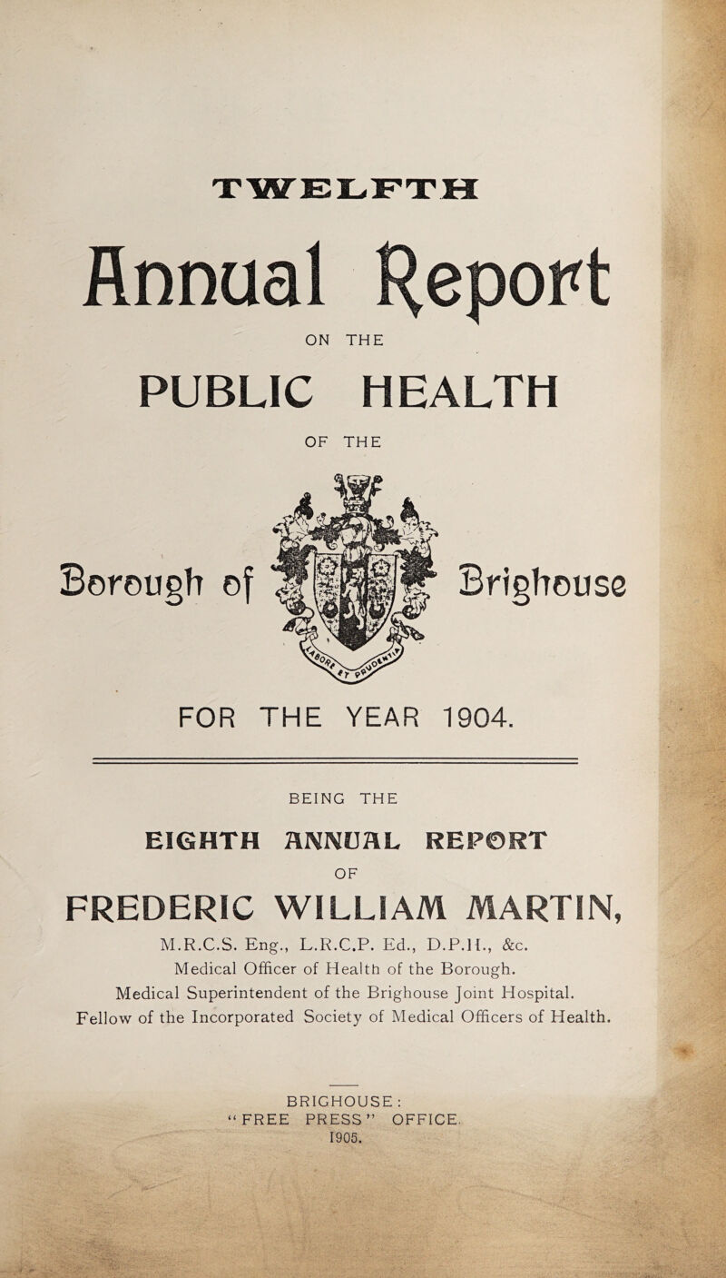 XWELFTH Annual H^port ON THE PUBLIC HEALTH OF THE FOR THE YEAR 1904. BEING THE EIGHTH HNNUaL REPORT FREDERIC WILLIAM MARTIN, M.R.C.S. Eng., L.R.C.P. Ed., D.P.H., &c. Medical Officer of Health of the Borough. Medical Superintendent of the Brighouse Joint Hospital. Fellow of the Incorporated Society of Medical Officers of Health. BRIGHOUSE : “FREE PRESS” OFFICE. 1905.