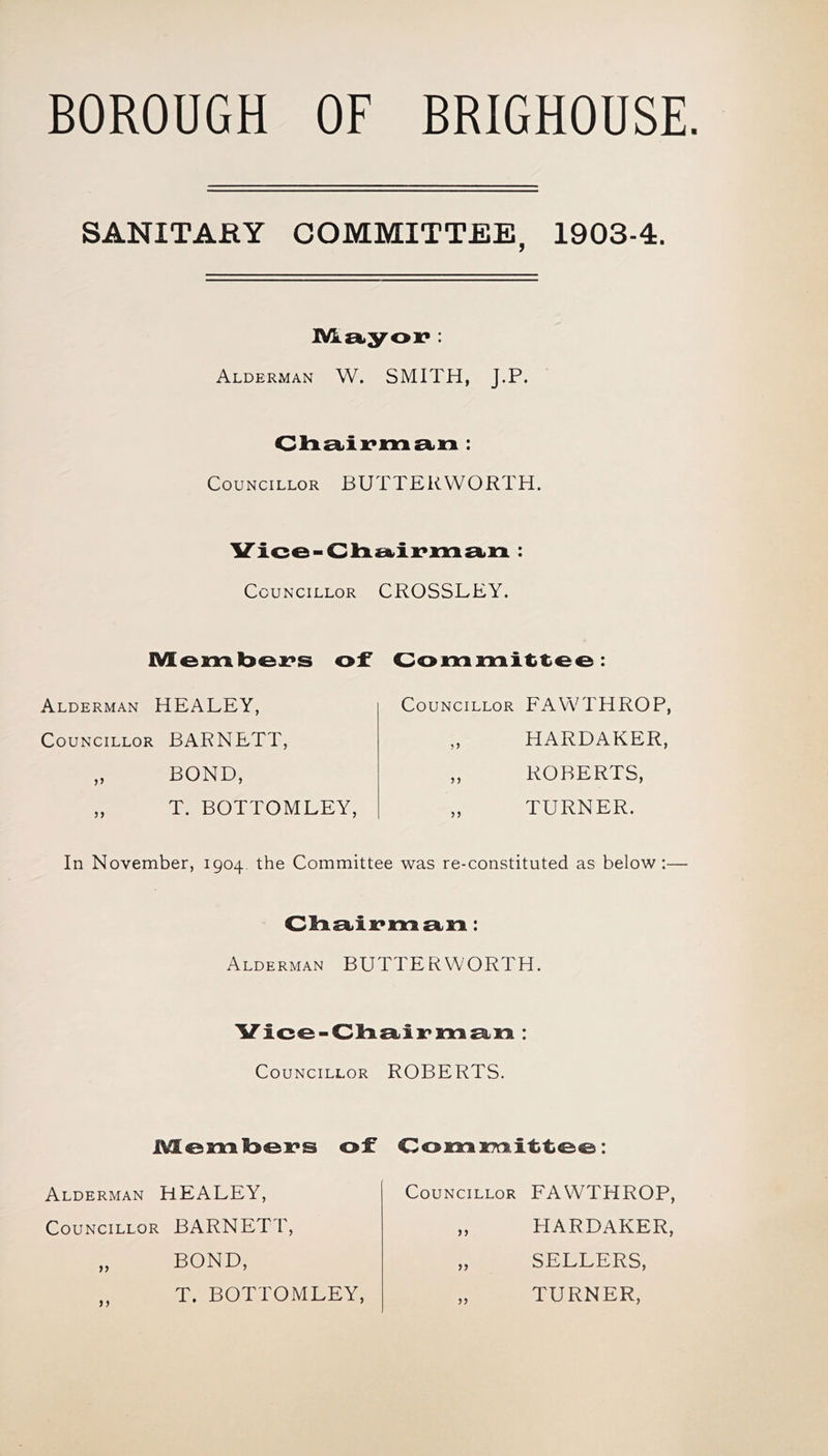 BOROUGH OF BRIGHOUSE. SANITARY COMMITTEE, 1903-4. lVk.£kyox*: Alderman W. SMITH, J.P. Councillor BUTTERWORTH. Councillor CROSSLEY. lVEeml3ei?s of Co 1:1:1 o : Councillor FAWTHROP Alderman HEALEY, Councillor BARNETT, HARDAKER, ROBERTS, TURNER. BOND, T. BOTTOMLEY, In November, 1904 the Committee was re-constituted as below:— Oli-stii:* 1:1:1 : Alderman BUTTERWORTH. Vico-Clio^ii:*!!:! £1.1:1: Councillor ROBERTS. .MLcii:!Isolds of C011:1 iTcilttCO: Alderman HEALEY, Councillor BARNETT, Councillor FAWTHROP, BOND, T. BOTTOMLEY, HARDAKER, SELLERS, TURNER,