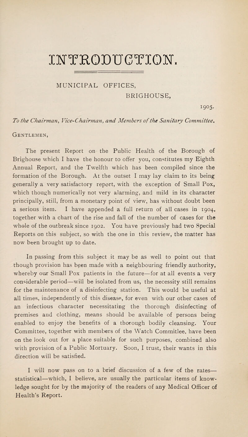IHTKODUCTIOW. MUNICIPAL OFFICES, BRIGHOUSE, 1905. To the Chairman^ Vice-Chairman, and Members of the Sanitary Committee, Gentlemen, The present Report on the Public Health of the Borough of Brighouse which I have the honour to offer you, constitutes my Eighth Annual Report, and the Twelfth which has been compiled since the formation of the Borough. At the outset I may lay claim to its being generally a very satisfactory report, with the exception of Small Pox, which though numerically not very alarming, and mild in its character principally, still, from a monetary point of view, has without doubt been a serious item. I have appended a full return of all cases in 1904, together with a chart of the rise and fall of the number of cases for the whole of the outbreak since 1902. You have previously had two Special Reports on this subject, so with the one in this review, the matter has now been brought up to date. In passing from this subject it may be as well to point out that though provision has bpen made with a neighbouring friendly authority, whereby our Small Pox patients in the future—for at all events a very considerable period—will be isolated from us, the necessity still remains for the maintenance of a disinfecting station. This would be useful at all times, independently of this disease, for even with our other cases of an infectious character necessitating the thorough disinfecting of premises and clothing, means should be available of persons being enabled to enjoy the benefits of a thorough bodily cleansing. Your Committee, together with members of the Watch Commitlee, have been on the look out for a place suitable for such purposes, combined also with provision of a Public Mortuary. Soon, I trust, their wants in this direction will be satisfied. I will now pass on to a brief discussion of a few of the rates— statistical—which, I believe, are usually the particular items of know- ledge sought for by the majority of the readers of any Medical Officer of Health’s Report.