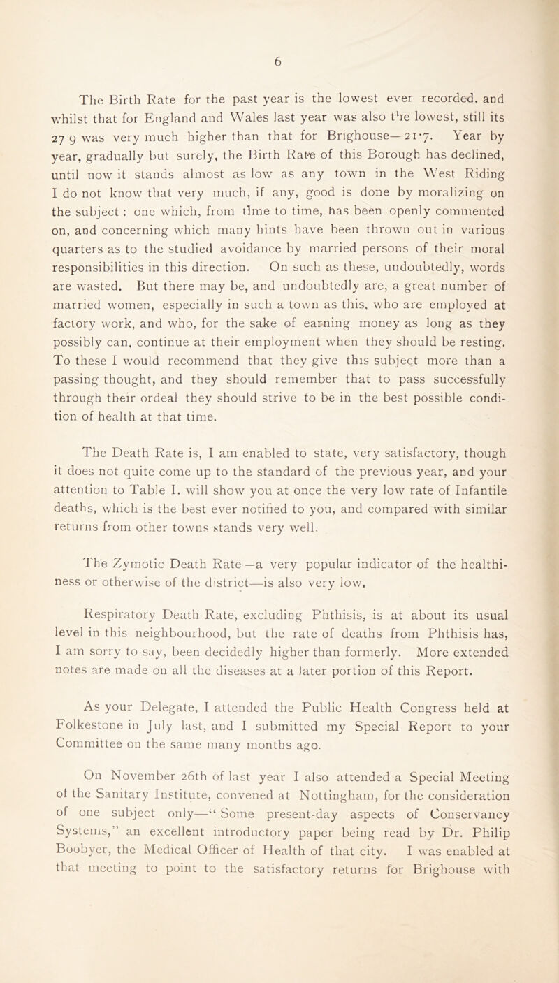 The, Birth Rate for the past year is the lowest ever recorded, and whilst that for England and Wales last year was also the lowest, still its 27 9 was very much higher than that for Brighouse—217. Year by year, gradually but surely, the Birth Rat-’e of this Borough has declined, until now it stands almost as low as any town in the West Riding I do not know that very much, if any, good is done by moralizing on the subject : one which, from time to time, has been openly commented on, and concerning which many hints have been thrown out in various quarters as to the studied avoidance by married persons of their moral responsibilities in this direction. On such as these, undoubtedly, words are wasted. But there may be, and undoubtedly are, a great number of married women, especially in such a town as this, who are employed at factory work, and who, for the sake of earning money as long as they possibly can, continue at their employment when they should be resting. To these I would recommend that they give this subject more than a passing thought, and they should remember that to pass successfully through their ordeal they should strive to be in the best possible condi- tion of health at that time. The Death Rate is, I am enabled to state, very satisfactory, though it does not quite come up to the standard of the previous year, and your attention to Table I. will show you at once the very low rate of Infantile deaths, which is the best ever notified to you, and compared with similar returns from other towns stands very well. The Zymotic Death Rate—a very popular indicator of the healthi- ness or otherwise of the district—is also very low. Respiratory Death Rate, excluding Phthisis, is at about its usual level in this neighbourhood, but the rate of deaths from Phthisis has, I am sorry to say, been decidedly higher than formerly. More extended notes are made on all the diseases at a later portion of this Report. As your Delegate, I attended the Public Health Congress held at Folkestone in July last, and I submitted my Special Report to your Committee on the same many months ago. On November 26th of last year I also attended a Special Meeting of the Sanitary Institute, convened at Nottingham, for the consideration of one subject only—“ Some present-day aspects of Conservancy Systems,” an excellent introductory paper being read by Dr. Philip Boobyer, the Medical Officer of Health of that city. I was enabled at that meeting to point to the satisfactory returns for Brighouse wdth