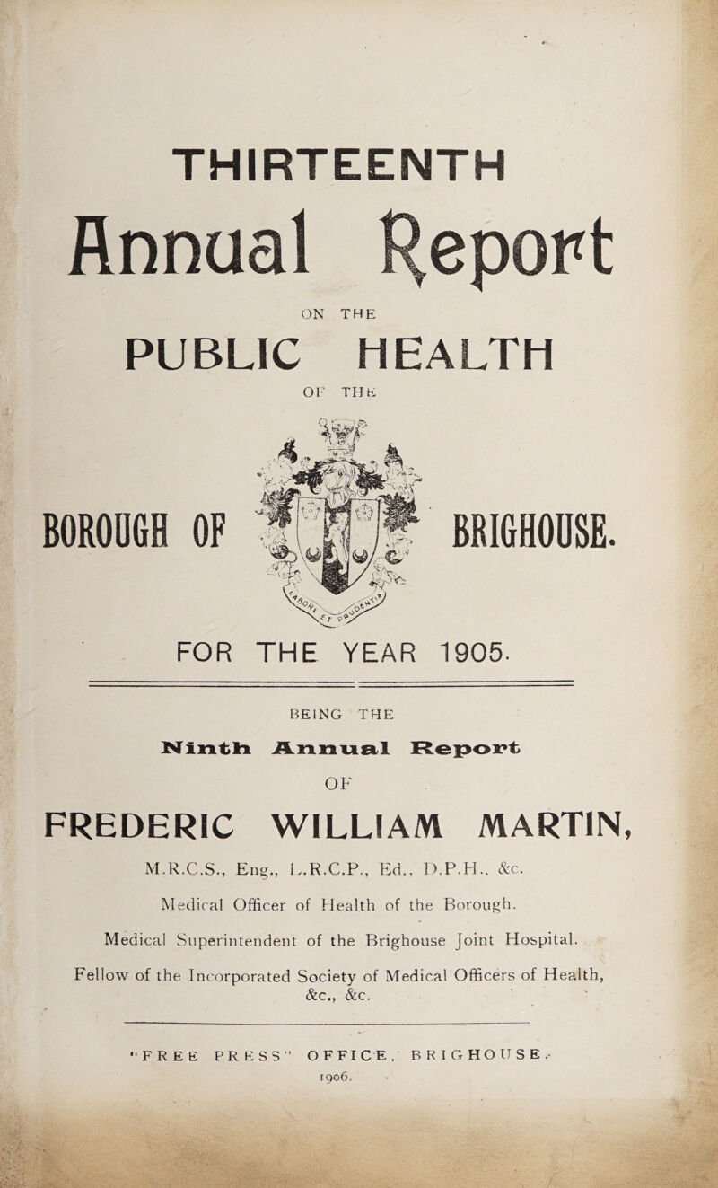 THIRTEENTH Annual Report ON THE PUBLIC HEALTH BOROUGH OF FOR Ol- THE THE YEAR 1905. 6RI6H0USE. BEING THE FREDERIC WILLIAM MARTIN, M.R.C.S., Eng., I..R.C.P., Ed., D.P.H.. &c. Medical Officer of flealth of the Borough. Medical Superintendent of the Brighouse Joint Hospital. Fellow of the Incorporated Society of Medical Officers of Health, &c., &c.