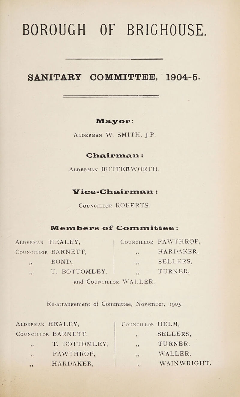 BOROUGH OF BRIGHOUSE SANITARY COMMITTEE, 1904-6. Alderman VV. SMITH, J.P. Alderman BUTTERWORTH, Vioe-diL£kix*]m£i>n : Councillor ROBERTS. ]V[en:xlbeK»s of OonnimLiittoo : Councillor I'HROP, Alderman HEALEY, Councillor BARNETT, HARDAKER, SELLERS, TURNER, BOND, T. BOTTOMLEY. and Councillor WALLER. Re-arrangement of Committee, November, 1905. Alderman HEALEY, Councillor BAF^NETT, Councillor HELM, SELLERS, TURNER, WALLER, T. BOTTOMLEY, FAWTHROP, HARDAKER, WAINWRIGHT.