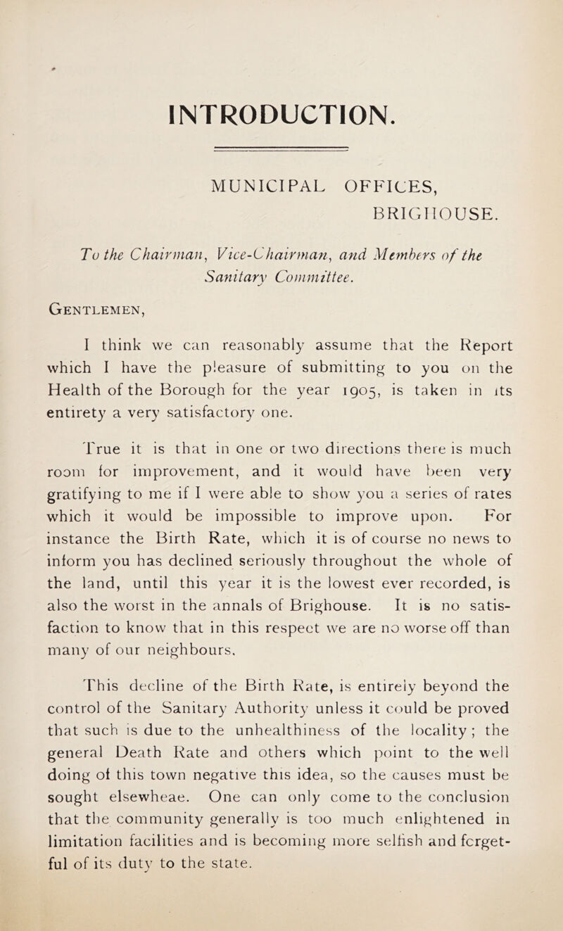 iNTRODUCTION. MUNICIPAL OFFICES, BRIGIIOUSE. To the Chairman^ Vice-Chairman^ and Members of the Sanitarv Committee. Gentlemen, I think we can reasonably assume that the Report which I have the pleasure of submitting to you on tlie Health of the Borough for the year 1905, is taken in its entirety a very satisfactory one. True it is that in one or two directions there is much room for improvement, and it would have been very gratifying to me if I were able to show you a series of rates which it would be impossible to improve upon. For instance the Birth Rate, which it is of course no news to inform you has declined seriously throughout the whole of the land, until this year it is the lowest ever recorded, is also the worst in the annals of Brighouse. It is no satis- faction to know that in this respect we are no worse off than many of our neighbours. This decline of the Birth Rate, is entirely beyond the control of the Sanitary Authority unless it could be proved that such IS due to the unhealthiness of the locality ; the general Death Rate and others which point to the well doing of this town negative this idea, so the causes must be sought elsewheae. One can only come to the conclusion that the community generally is too much enlightened in limitation facilities and is becoming more selfish and forget- ful of its duty to the state.