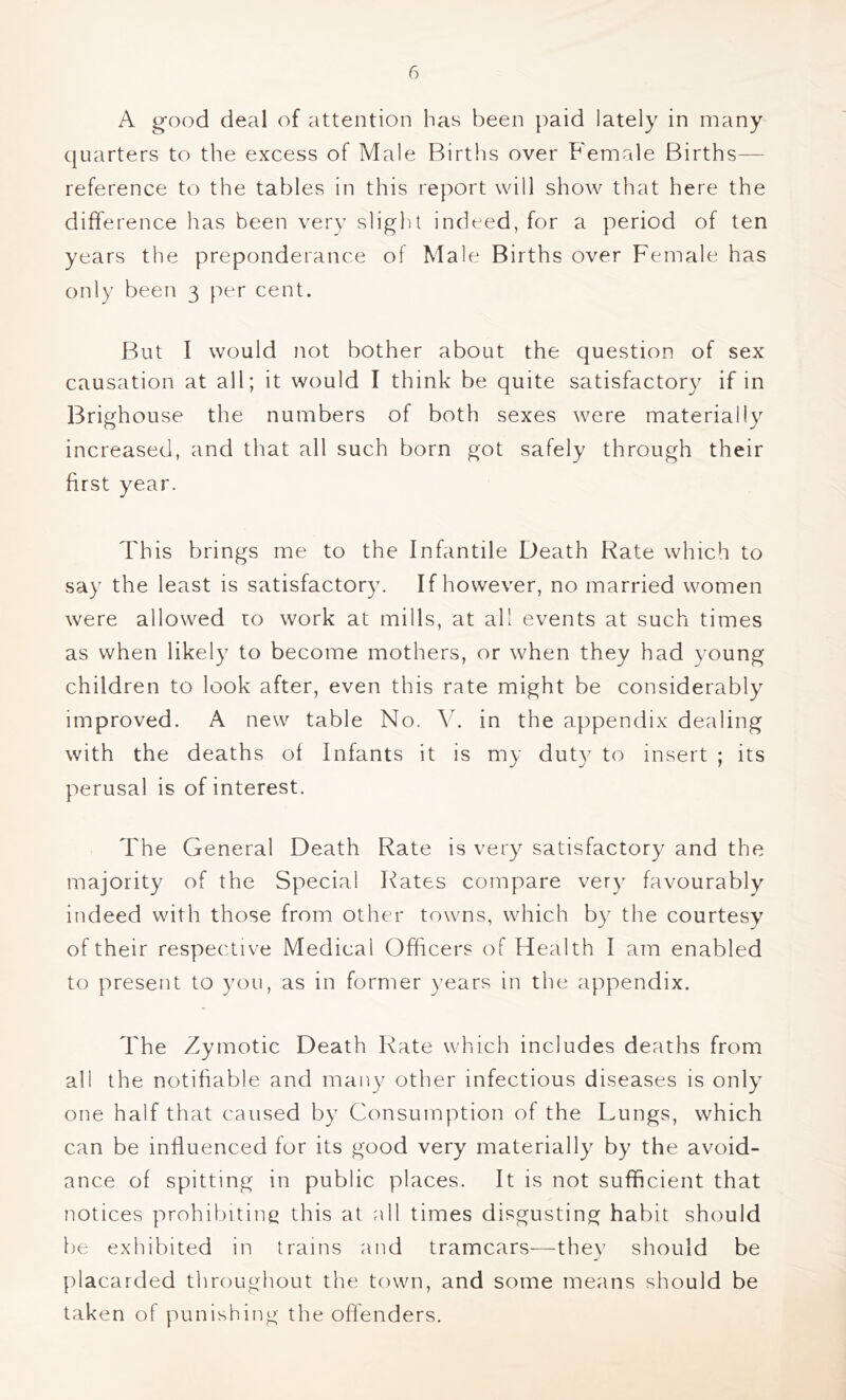 A g'ood deal of attention has been paid lately in many quarters to the excess of Male Births over Female Births— reference to the tables in this report will show that here the difference has been very slight indeed, for a period of ten years the preponderance of Male Births over Female has only been 3 per cent. But I would not bother about the question of sex causation at all; it would I think be quite satisfactory if in Brighouse the numbers of both sexes were materially increased, and that all such born got safely through their first year. This brings me to the Infantile Death Rate which to say the least is satisfactory. If however, no married women were allowed to work at mills, at all events at such times as when likely to become mothers, or when they had young children to look after, even this rate might be considerably improved. A new table No. V. in the appendix dealing with the deaths of Infants it is my dut)^ to insert ; its perusal is of interest. The General Death Rate is very satisfactory and the majority of the Special Rates compare very favourably indeed with those from other towns, which by the courtesy of their respective Medical Officers of Health I am enabled to present to you, as in former years in the appendix. The Zymotic Death Rate which includes deaths from all the notifiable and many other infectious diseases is only one half that caused by Consumption of the Lungs, which can be influenced for its good very materially by the avoid- ance of spitting in public places. It is not sufficient that notices prohibiting this at all times disgusting habit should he exhibited in trains and tramcars—they should be placarded throughout the town, and some means should be taken of punishing the offenders.