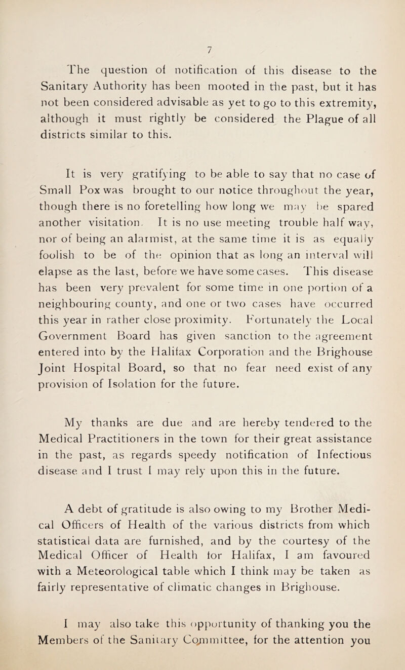 The question of notification of this disease to the Sanitary x\uthority has been mooted in the past, but it has not been considered advisable as yet to go to this extremity, although it must rightly be considered the Plague of all districts similar to this. It is very gratifying to be able to say that no case of Small Pox was brought to our notice througliout the year, though there is no foretelling how long we may i)e spared another visitation. It is no use meeting trouble half way, nor of being an alarmist, at the same time it is as equally foolish to be of the opinion that as long an interval will elapse as the last, before we have some cases. This disease has been very prevalent for some time in one portion of a neighbouring county, and one or two cases have occurred this year in rather close proximity. Fortunately the Local Government Board has given sanction to the agreement entered into by the Halifax Corporation and the Brighouse Joint Hospital Board, so that no fear need exist of any provision of Isolation for the future. My thanks are due and are hereby tendered to the Medical Practitioners in the town for their great assistance in the past, as regards speedy notification of Infectious disease and I trust I may rely upon this in the future. A debt of gratitude is also owing to my Brother Medi- cal Officers of Health of the various districts from which statistical data are furnished, and by the courtesy of the Medical Officer of Health tor Halifax, I am favoured with a Meteorological table which I think may be taken as fairly representative of climatic changes in Brighouse. I may also take this opportunity of thanking you the Members of the Sanitary Co/nmittee, for the attention you
