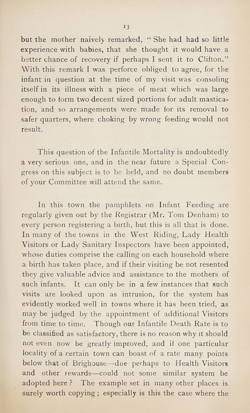 but the mother naively remarked, “ She had had so little experience with babies, that she thought it would have a better chance of recovery if perhaps I sent it to Clifton.” With this remark I was perforce obliged to agree, for the infant in question at the time of my visit was consoling itself in its illness with a piece of meat which was large enough to form two decent sized portions for adult mastica- tion, and so arrangements were made for its removal to safer quarters, where choking by wrong feeding would not result. This question of the Infantile Mortality is undoubtedly a very serious one, and in the near future a Special Con- gress on this subject is to be held, and no doubt members of your Committee will attend the same. In this town the pamphlets on Infant Feeding are regularly given out by the Registrar (Mr. Tom Denham) to every person registering a birth, but this is all that is done. In many of the towns in the West Riding, Lady Health Visitors or Lady Sanitary Inspectors have been appointed, whose duties comprise the calling on each household where a birth has taken place, and if their visiting be not resented they give valuable advice and assistance to the mothers of such infants. It can only be in a few instances that such visits are looked upon as intrusion, for the system has evidently worked well in towns where it has been tried, as may be judged by the appointment of additional Visitors from time to time. Though our Infantile Death Rate is to be classified as satisfactory, there is no reason why it should not even now be greatly improved, and if one particular locality of a certain town can boast of a rate many points below that of Brighouse—due perhaps to Health Visitors and other rewards—could not some similar system be adopted here ? The example set in many other places is surely worth copying ; especially is this the case where the