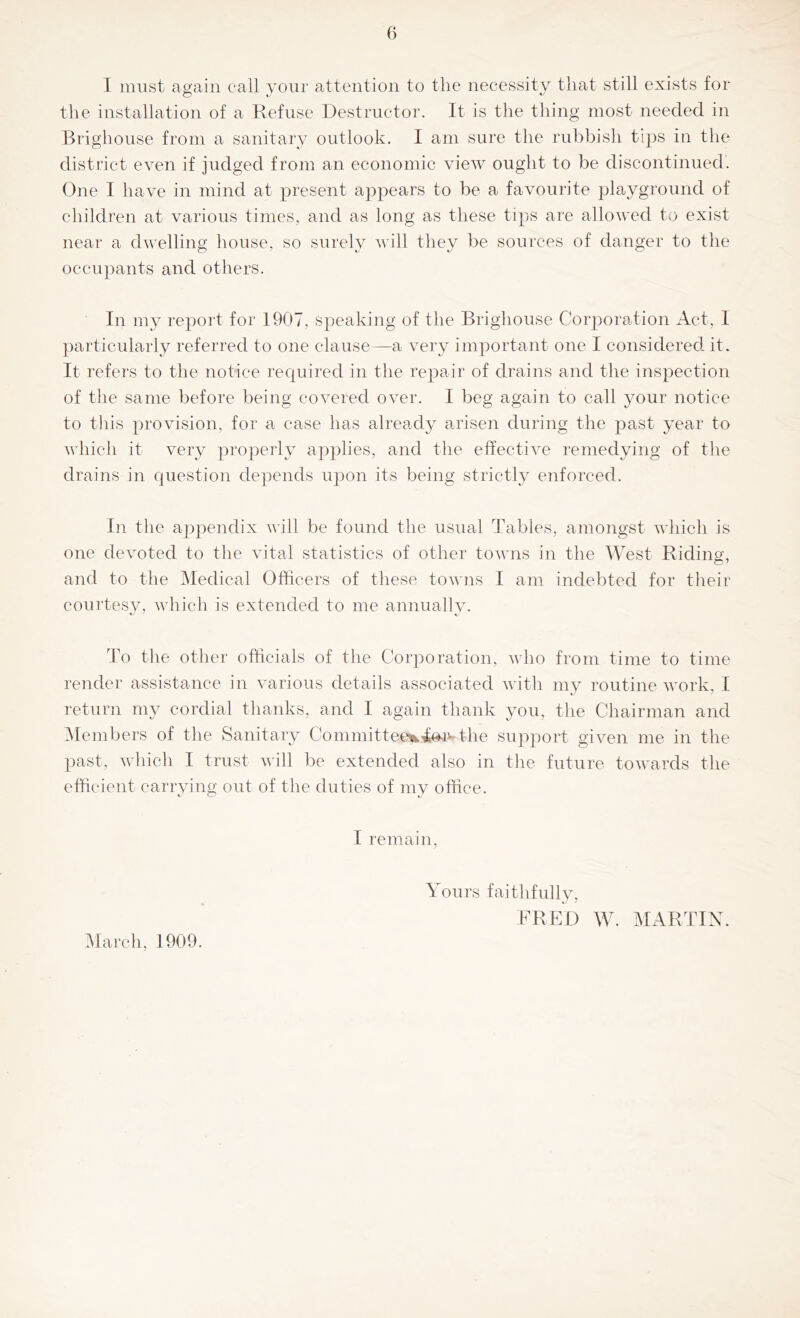 I must again call your attention to the necessity that still exists for the installation of a Refuvse Destructor. It is the thing most needed in Brighouse from a sanitary outlook. I am sure the rubbish tips in the district even if judged from an economic view ought to be discontinued. One I have in mind at present appears to be a favourite playground of children at various times, and as long as these tips are allowed to exist near a dwelling house, so surely will they be sources of danger to the occupants and others. In my report for 1907, speaking of the Brighouse Corporation Act, I particularly referred to one clause—a very important one I considered it. It refers to the notice required in the repair of drains and the inspection of the same before being covered over. I beg again to call 3mur notice to this provision, for a case has already arisen during the past year to which it very properly applies, and the effective remedying of the drains in question depends upon its being strictly enforced. In the a])pendix will be found the usual Tables, amongst which is one devoted to the vital statistics of other towns in the West Riding, and to the Medical Officers of these towns I am indebted for their courtesv, which is extended to me annuallv. To the other officials of the Corporation, who from time to time render assistance in various details associated with my routine work, I return my cordial thanks, and I again thank you, the Chairman and ^Members of the Sanitary Committee%4o-i^ the supj^ort given me in the past, which I trust will be extended also in the future towards the efficient canning out of the duties of my office. I remain. Yours faithfulhq FRED W. MARTIN. IMarch, 1909.