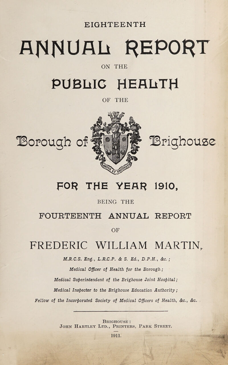 EIGHTEENTH AHHUAh report ON THE PUBLIC HEflliTH OF THE ^Borough of THE VEAH 1910, BEING THE FOURTEENTH ANNUAL REPORT OF FREDERIC WILLIAM MARTIN, M.R.C.S. Eng., L.R.C.P. & S. Ed., D.P.H., <&c. ; Medical Of^cer of Health for the Borough; Medical Superintendent of the Brighouse Joint Hospital; Medical Inspector to the Brighouse Education Authority; Fellow of the Incorporated Society of Medical Officers of Health, S:c., &c,- Brighouse : John Hartley Ltd,, Printers, Park Street. ■ • 1911.