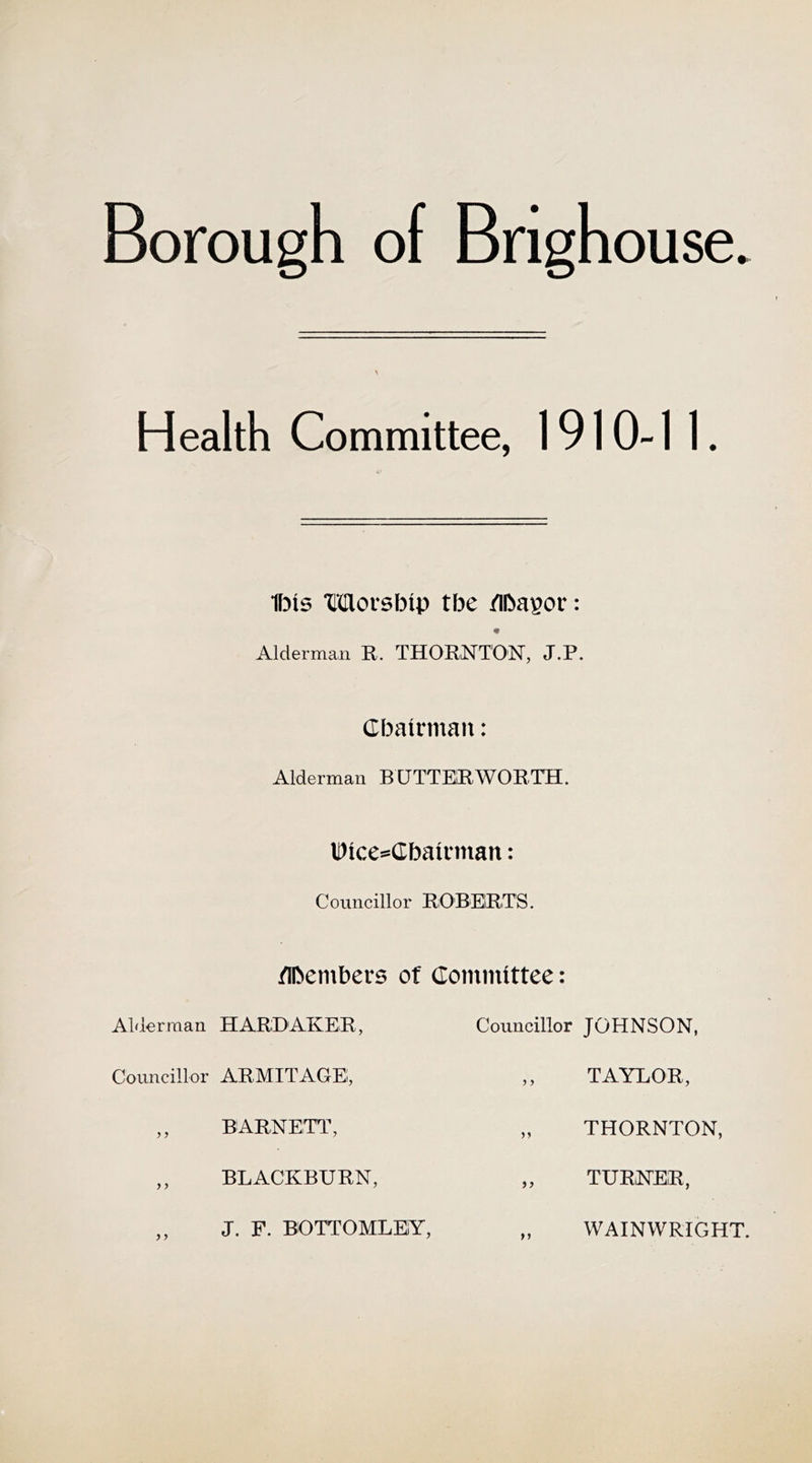 Borough of Brighouse. Health Committee, 1910-1 1. ■fljis Moisbtp tbe /ibagor: « Alderman R. THORNTON, J.P. Cbatrman: Alderman BUTTEIRWORTH. Uice®(Ibatiman: Councillor ROBERTS. nbembers ot Committee: Alderman HARD AKER, Councillor ARMITAGE, ,, BARNETT, ,, BLACKBURN, ,, J. F. BOTTOMLEY, Councillor JOHNSON, ,, TAYLOR, „ THORNTON, „ TURNER, „ WAINWRIGHT.