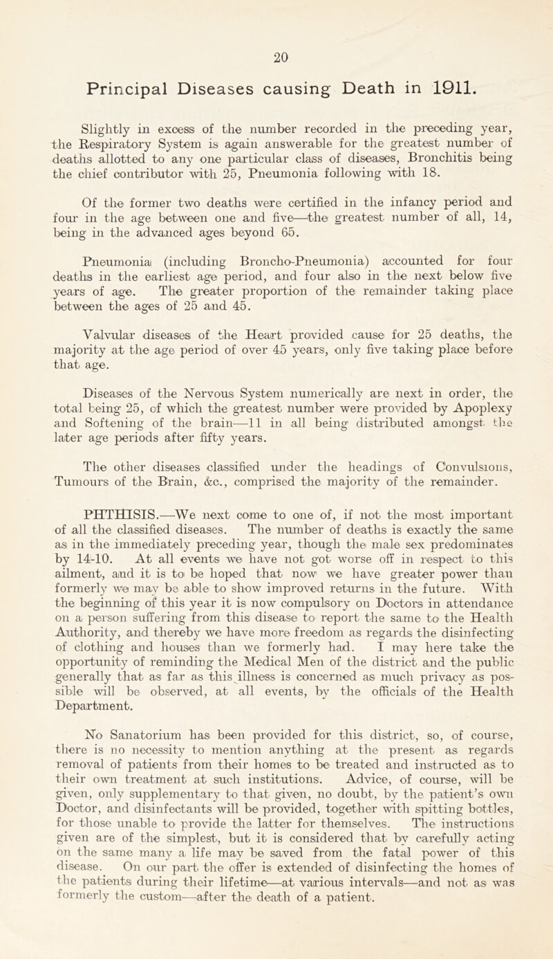 Principal Diseases causing Death in 1911. Slightly in excess of the number recorded in the preceding year, the Respiraitory System is again answerable for the greatest number of deaths allotted to any one particular class of diseases, Bronchitis being the chief contributor with 25, Pneumonia following with 18. Of the former two deaths were certified in the infancy period and four in the age between one and five—^the greatest number of all, 14, being in the advanced ages beyond 65. Pneumonia! (including Broncho-Pneumonia) accounted for four deatlis in the earliest age period, and four also in the next below five years of age. The greater proportion of the remainder taking place between the ages of 25 and 45. Valvular diseases of the Heart provided cause for 25 deaths, the majority at the age period of over 45 years, only five taking place before that age. Diseases of the Nervous System numerically are next in order, the total being 25, of which the gneatest number were provided by Apoplexy and Softening of the brain—11 in all being distributed amongst the later age periods after fifty years. The other diseases classified under the headings of Convulsions, Tumours of the Brain, &c., comprised the majority of the remainder. PHTHISIS.—^We next come to one of, if not the most important of all the classified diseases. The number of deaths is exactly the same as in the immediately preceding year, though the male sex predominates by 14-10. At all events we have not got worse off in respect to this ailment, and it is toi be hoped that now we have greater power than formerly we may be able to show improved returns in the future. With the beginning of this year it is now compulsory on Doctors in attendance on a person suffering from this disease to report the same to the Health Authority, and thereby we have more freedom as regards the disinfecting of clothing and houses than we formerly had. I may here take the opportunity of reminding the Medical Men of the district and the public generally that as far as this illness is concerned as much privacy as pos- sible will be observed, at all events, by the officials of the Health Department. No' Sanatorium has been provided for this district, so, of course, there is no necessity to mention anything at the present as regards removal of patients from their homes to be treated and instructed as to their own treatment at such institutions. Advice, of course, will be given, only supplementary to that given, no doubt, by the patient’s own Doctor, and disinfectants will be provided, together with spitting bottles, for those unable to provide the latter for themselves. The instructions given are of the simplest, but it is considered that by carefully acting on the same many a life may be saved from the fatal power of this disease. On our part the offer is extended of disinfecting the homes of the patients during their lifetime^—at various intervals—and not as was formerly the custom—^after the' death of a patient.