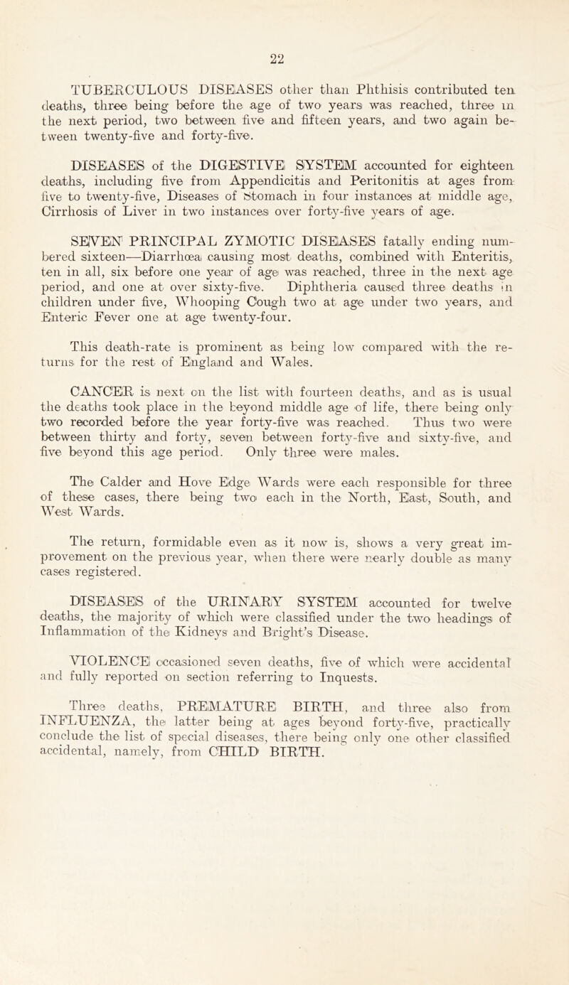 TUBEKCULOUS DISElASES other than Phthisis contributed ten deaths, three being before the age of two years was reached, three in the next period, two between five and fifteen years, and two again be- tween twenty-five and forty-five. DISEASES of the DIGEISTIVEl SYSTEM accounted for eighteen deaths, including five from Appendicitis and Peritonitis at ages from live to twenty-five, Diseases of Stomach in four instances at middle age. Cirrhosis of Liver in two instances over forty-five years of age. SEYEiN PRINCIPAL ZYMOTIC DISEASES fatally ending num- bered sixteen—Diarrhoeai causing most deaths, combined with Enteritis, ten in all, six before one year of age was reached, three in the next age period, and one at over sixty-five. Diphtheria caused three deaths in children under five. Whooping Cough two at age under two years, and Enteric Fever one at age twenty-four. This death-rate is prominent as being low compared with the re- turns for the rest of England and Wales. CANCER is next on the list with fourteen deaths, and as is usual the deaths took place in the beyond middle age of life, there being only two recorded before the year forty-five was reached. Thus two were between thirty and forty, seven between forty-five and sixty-five, and five beyond this age period. Only three were males. The Calder and Hove Edge Wards were each responsible for three of these cases, there being two' each in the North, East, South, and West Wards. The return, formidable even as it now is, shows a very gTeat im- provement on the previous year, when there were nearly double as many cases registered. DISEASES of the URINARY SYSTEM accounted for twelve deaths, the majority of which were classified under the two headings of Inflammation of the Kidneys and Bright’s Disease. VIOLEiNCEl cccasioned seven deaths, five of wdiich were accidental and fully reported on section referring to Inquests. Three deaths, PREMATURE BIRTH, and three also from INFLUENZA, the latter being at ages beyond forty-five, practically conclude the list of special diseases, there being only one other classified accidental, namely, from CHILD BIRTH.