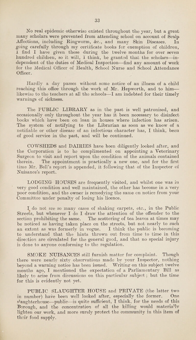 No real epidemic otherwise existed throughout the year, but a great many scholars were prevented from attending school on account of Scalp Affections, including Ringworm, &c., and many Skin Diseases. In going carefully through my certificate books for exemption of children, i find I have given these during the twelve months for over seven hundred childien, so it will, i think, be granted that the scholars—in- dependent of the duties of Medical Inspection—find any amount of work for the Medical Officer of Health, School Nurse and School Attendance Officer. Hardly a day passes without some notice of an illness of a child reaching this office' through the' work of Mr. Hepworth, and to him— likewise to the teachers at all the schools^—I am indebted for their timely warning's of sickness. The PUBLIC LIBRiARiY as in the past is well patronised, and occasionally only throughout the year has it been necessary to disinfect bocks which have been on loan in houses where infection has arisen. The system of notifying to the Librarian as soon as we know of a notifiable or other disease of an infectious character has, I think, been of good service in the past, and will be continued. COWSHED'S and DAIRIES have been diligently looked after, and the Corporation is to be complimented on appointing a Veterinary Surgeon to visit and report upon the condition of the animals contained therein. The appointment is practically a new one, and for the first time Mr. Belhs report is appended, it following that of the Inspector of Nuisance’s report. LODGINGr HOUSES are frequently visited, and whilst one was in very good condition and well maintained, the other has become in a very poor condition, and the owner is remedying the same on notice from your Committee under penalty of losing his licence. I do not see so many cases of shaking carpets, etc., in the Public Streets, but whenever I do I draw the attention of the offender to the section prohibiting the same. The scattering of tea leaves at times may be noticed as having taken place on the streets, but not nearly to such an extent as was formerly in vogue. I think the public is becoming to understand that the hints thrown out from time to time in this direction are circulated for the general good, and that no special injury is done to anyone conforming to the regulation. SMOKE' NiUISANOElS still furnish matter for complaint. Though there were nearly sixty observationsi made by your Inspector, nothing beyond a warning notice has been issued. Writing on this subject twelve months ago, I mentioned the expectation of a Parliamentary Bill as likely to arise from discussions on this particular subject; but the time for this is evidently not yet. PUBLIC SLAUGHTER HOUSE and PRIVATE (the latter two in number) have been well looked after, especially the former. One slaughterhouse—public—is quite sufficient, I think, for the needs of this Borough, and the concentration of all the killing would materialIv lighten our work, and more surely protect the community in this item of their food supply.