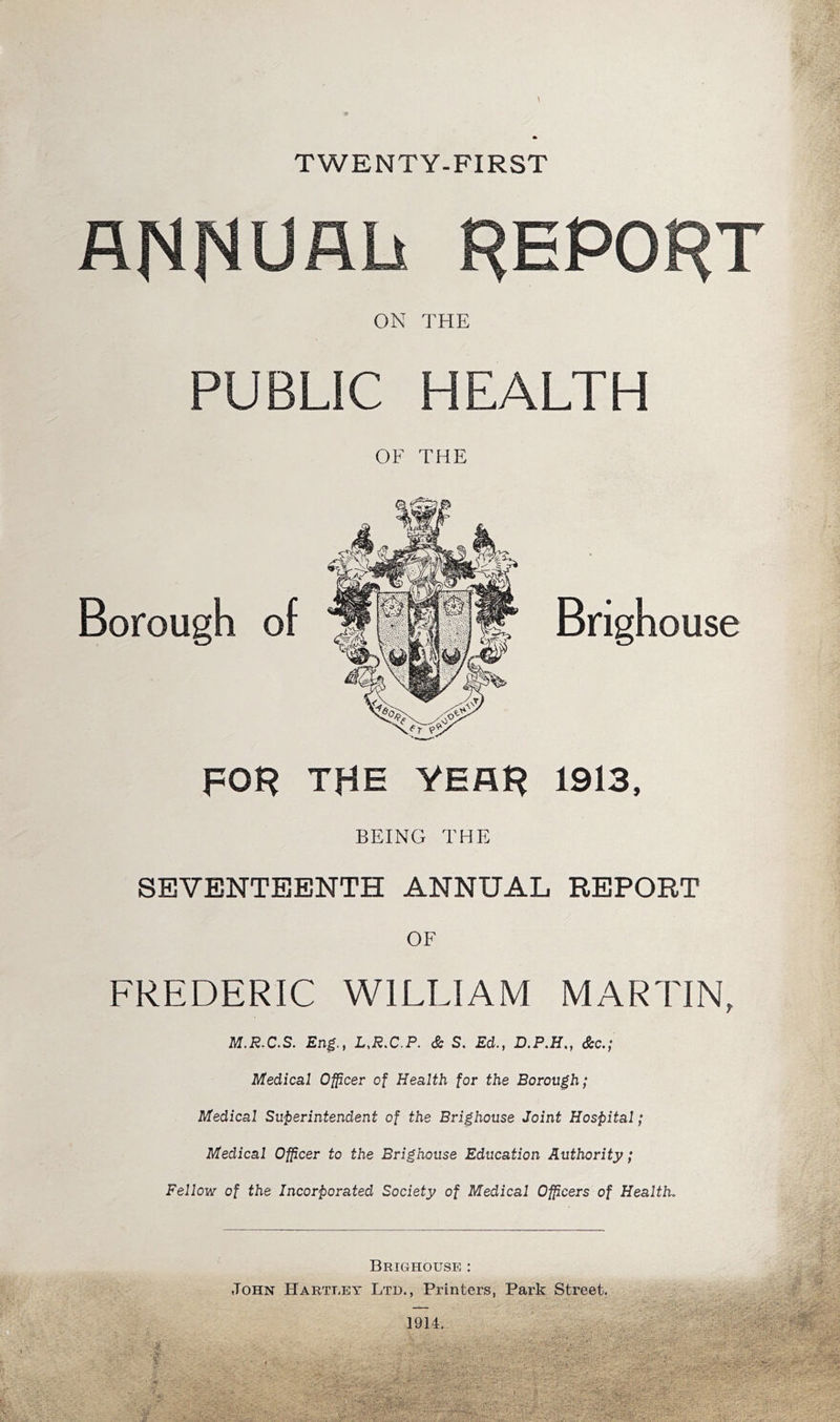 TWENTY-FIRST ANNUAL REPORT ON THE PUBLIC HEALTH OF THE Borough of Brigh ouse THE YEAH 1913, BEING THE SEVENTEENTH ANNUAL REPORT OF FREDERIC WILLIAM MARTIN, M.R-C.S. Eng.j L^R.C.P. & S. Ed., D.P.H., dScc.; Medical Officer of Health for the Borough; Medical Superintendent of the Brighouse Joint Hospital; Medical Officer to the Brighouse Education Authority; Fellow of the Incorporated Society of Medical Officers of Health. Brighouse : John Hartley Ltd., Printers, Park Street,