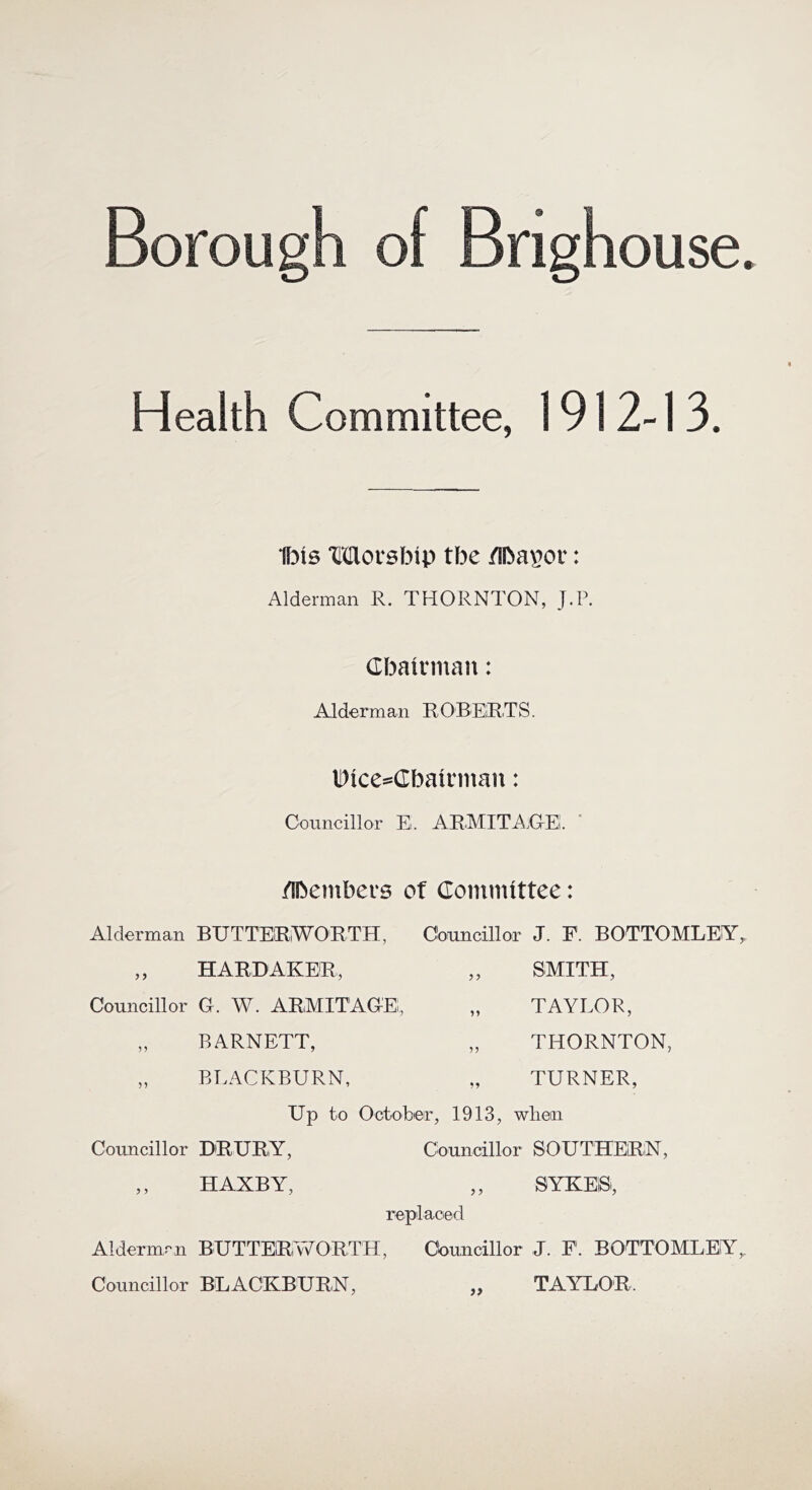 Borough of Brighouse. Health Committee, 1912-13. Ibis Movsbip tbe /Iba^or: Alderman R. THORNTON, J.P. Cbatnnan: Alderm an R 0 BERT S. li)ices=Cbainnan: Councillor E. ARMITA.OEi. ' /fbentbers of Committee: Alderman BUTTER,WORTH, „ HARD AKER, Councillor G. W. ARMITAGE, „ BARNETT, „ BLACKBURN, Councillor J. F. BOTTOMLEA „ SMITH, „ TAYLOR, „ THORNTON, „ TURNER, Up to October, 1913, wben Councillor DRURY, ,, H AXB Y, Councillor SOUTHERN, j j replaced SYKEBi, Aldermrii BUTTEfRvVOETH, Councillor J. P. BOTTOMLEIY^ Councillor BEACKBUBN, „ TAYIAIR.