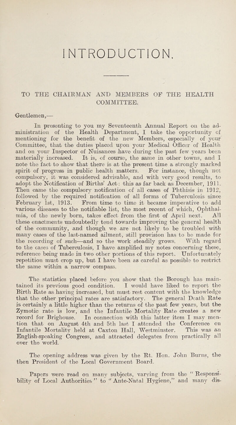 INTRODUCTION. TO THEl CHAIRMAN AND MElMBERS OF THEl HEALTH COMMITTEE!. Crentlemen,— In presenting to^ you my Seventeentli Annual Rieport oii the ad- ministration of the Health Department, I take the opportunity of mentioning for the benefit of the new Members, especially of your Committee, that the duties placed upon your Medical Officer of Health and on your Inspector of Nuisancesi havei during the paisit few years been materially increased. It is, of coursei, the same in other towns, and I note the fact to .show that there is at^ the present time a strongly marked spirit of progress in public health matters. Fdr instance, though not compulsory, it was considered advisable, and with very good reisults, to adopt the NotihcatiOn of Births’ Act: this as far back as December, 1911. Then came the compulsory notification of all cases of Phthisis in 1912, followed by the required notification of all forms of Tuberculosis since February 1st, 1913. F'rom time to' time it became imperative to add Various diseases toi thC' notifiable list., thiei most recent of which. Ophthal- mia, of the newly born, takes effect from the first of April next. All these enactments undoubtedly tend towards improving thei general health of the community, .and though we. are not likely to> be troubled with ma.ny ca,ses of the lastruamed ailment, still provision has to be made, for the recording of such—.and Sio- the wiork steadily growsi. With regard to the cases of Tuberculosisi, I h.a.vei amplified my notes concerning these, reference being made in two other portions of this report. Unfortunately repetition must crop' up, but I have bieen a.s careful as possible, to restrict the same within a narrow compass. The st.atistic.s placed before' you :s.how that the. Borough has main- t.ained its previous good condition. I would have liked to report the Birth Rate as. having increased, but must rest coiiitent with the knowledge that the other principal rates are satisfactory. The general Death Rate is certainly a, little higher than the return,si of the past few years, but the Zymotic rate- is low, and the Infantile Mortality Rate creates a. new record for Brighouse. In connection with this latter item I may men- tion that on Augu,st 4th and 5th last I attended t.he Conference, on Infantile Mortality held at Caxton Hall, Westmins.ter. This was an Einglish-speaking Congress, a.nd attracted delegates from practically all over the world. The opening address was given by the Rt. Hon. John Burns, the then President of the Local Government Board. Papers were read O'U many subjects, varying from the Resp'Onsi- bility of Local Authorities” to Ante-Nat.al Hygiene,” and many dis-