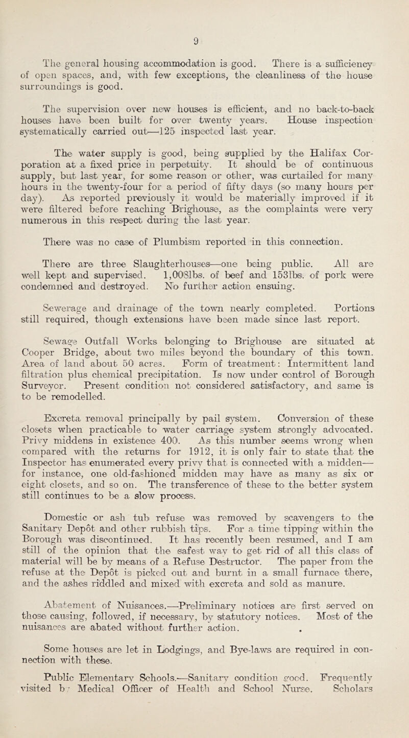 Tlie general housing accommiodajfcion is good. There is a sufficiency of open spaces, and, with few exceptions, the cleanliness of the house surroundings is good. The supervision over new houses is efficient, and no back-toffiack houses have been built for over twenty years. House inspection systematically carried out^—^125' inspected last year. The water supply is good, being poration at a fixed price in perpetuity, supply, but last year, for some reason or hours in the twenty-four for a period of day). As reported previously it would were filtered before reaching Btighousei, numerous in this respect, during the last supplied by the. Halifax C'or- It Sihould be of continuous other, was curtailed for many fifty days (so many hours per be materially improved if it as the oomplaints were very year. There was no case of Plumbism reported in this connection. There are three SlaughterhouseiS—one being public. All are well kept and supervised. I,00i81bs. of beef and 1531bs. of pork were condemned and destroyed. NIo further action ensmng. Sewerage and drainage of the town nearly completed. Portions still required, though extensions have been made since last report. Sewage Outfall Works belonging to Brighouse are situated at Cooper Bridge, about two miles beyond the boundary of this town. Area of land about 50' acres. Form of treatment: Intermittent land filtration plus chemical precipitation. Is* now under control of Borough Surveyor. Present condition not. considered satisfactory, and same is to be remodelled. Excreta removal principally by pail system. Conversion of these closets when practicablei to. water carriage system strongly advocated. Privy middens in existence. 400. As thisi number seems wrong when compared with the returns for 1912, it is only fair to state that the Inspector hasi enumerated every privy that, is, connected with a midden— for instance, one old-fasliioned midden may haive as many as six or eight closets, and so on. Tlie transference of these to. the better system still continues to be a slow process. Domestic or ash tub refusoi was removed by scavengers to the Sanitai*}^ Diepot and other rubbish tips. For a. timei tipping within the Borough was discontinued. It has recently been resumed, and I am still of the opinion that the safest way to. get. rid of all this class, of material will be by means of a Ilefu,s.e Destructor. The paper from the refuse at the Depot is picked out and burnt in a small furnace there, and the ashes riddled and mixed with excreta and sold as manure. Abatement of ISTuiiSances.—^P'relimina.ry notices arei first served on those causing, followed, if necesisary, by statutory notices. Moist of the nuisances are abated without, further action. Some houses are let in Liodgings, and Byei-laws are required in con- nection with these. Public Elementary Schools.-—Sanitaiv condition ,o-o.c.d. Frequently visited b ^ Medical Officer of Health and 'S.cbo.ol ISTurse. Scholars