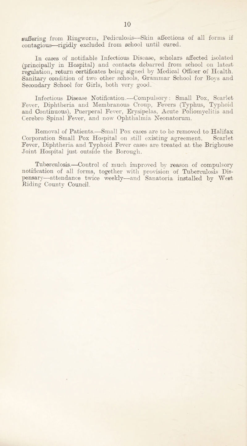 filiffeTiiig from Ringworm, Pediculosis—Skin affections of all forms if contagious—rigidly excluded, from school until cured. In ca.ses of notifiable Infectious Disease, scholars affected isolated (principally in Hospital) and contacts debarred from school on latest regulation, return certificates being signed by Medical Officer of Health. Sanitary condition of two other schools, Grammar School for Boys and Secondary School for Girls, both very good. Infectious. Disease Notification.—^Compulsoiy; Small Pox, Scarlet Fever, Diphtheria, and Membranous Croup, Fevers (Typhus, Typhoid and Continuous), Puerperal Fever, Erysipelas, Acute Poliomyelitis and Cerebro Spinal Fever, and now Ophthalmia Neonatorum. Removal of Patients.—Small Pox cases are to be removed to Halifax Corporation Small Pox Hospit.al on still existing agreement. Scarlet Fever, Diphtheria and Typhoid Fever cases are treated at the Brighouse Joint Hospital just outside the Borough. Tuberculosis.—Control of much improved by reason of compulsory notification of all forms, together with provision of Tuberculosis Dis- pensar}-—attendance twice weekly—and Sanatoria installed by West Riding County Council.