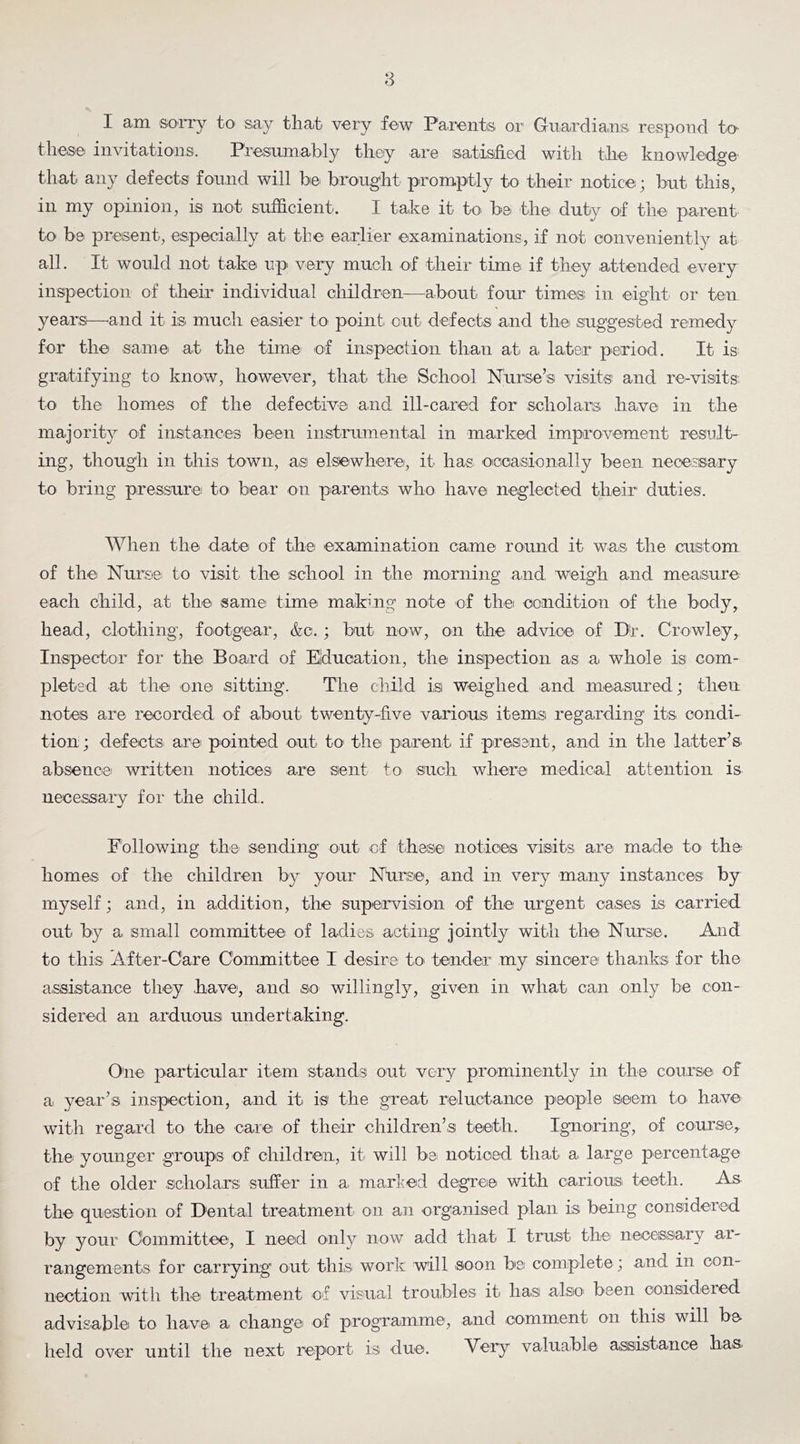 8 I am sorry t0‘ say that very few Parents or Guardians respond to these invitations. Presumably they are satisfied with the knowledge that any defects found will he brought promptly to their notice; but this, in my opinion, is not sufficient. I take it to' be the duty of the parent to be present, especially at the earlier examinations, if not conveniently at all. It would not take up' very much of their time if they attended every inspection of their individual children—about four times; in eight or ten year:s—^and it is. much easier to point out defects and the suggested remedy for the saniei at the time lof inspeiction than at a later period. It is gratifying to know, however, that the School Niirse’s visits; and re-visits to the homes of the defective and ill-cared for scholars have in the majority of instances been instrumental in marked improvement result- ing, though in this town, as; elsewhere, it has^ ocioaisionally been necessary to bring pressure to bear on parents who have neglected their' duties. When the date of the examination came round it was the custom of the Nursei to visit the :school in the morning and weigh and measure each child, at the same time mak’-ng note of thei condition of the body, head, clothing, footgear, &c.; but now, on the advice of Dr. Crowley, Inspector for the Board of Education, the inspection as a whole is com- pleted at the one sitting. The child is weighed and measured; then notes are recorded of about twenty-five various items regarding its condi- tion; defects are pointed out to the piarent if present, and in the latter’s, absence written notices are sent to such wlierei medical attention is necessary for the child. Following the sending out cf these notices visits are made to the homes of the children by your Nursie, and in very many instances; by myself; and, in addition, the supervision of the urgent cases is carried out by a small committee of ladies acting jointly with the Nurse. And to thi;s After-Care Committee I desire to tender my sincere; thankis for the assistance they .have, and so willingly, given in what can only be con- sidered an arduous undertaking. One particular item stands out very prominently in the course of a year’s inspection, and it is the great reluctance people seem to have with regard to the care of their children’s teeth. Ignoring, of course^ thei younger groups of children, it will be. noticed that a large percentage of the older scholars suffer in a, marled degree, with carious, teeth. As the que;stion of Dental treaitment on an organised plan is being considered by your Committee, I need only now add that I trust the necessary ar- rangements for carrying out this work will soon be complete; aind in con- nection with the treatment of visual troubles, it has also' been considered advisable to have a. changei of progTaimme., and comment on this will be held over until the next report is due. Very valuable assistance haa