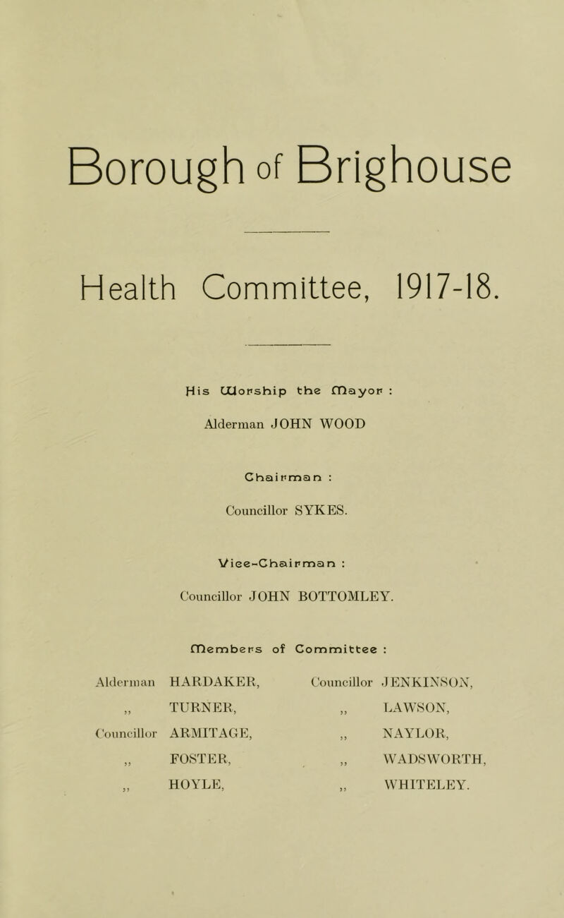 Borough of Brighouse Health Committee, 1917-18. His CXlopship the fTlayop : Alderman JOHN WOOD Chaipman : Councillor SYKES. Viee-Chaipman : Councillor JOHN BOTTOMLEY. Alderman ) > Councillor fHembeps HARDAKER, TURNER, ARMITAGE, FOSTER, HOYLE, of Committee Councillor > J ) > > 9 99 JENKINSON, LAWSON, NAYLOR, WADSWORTH, WHITELEY.