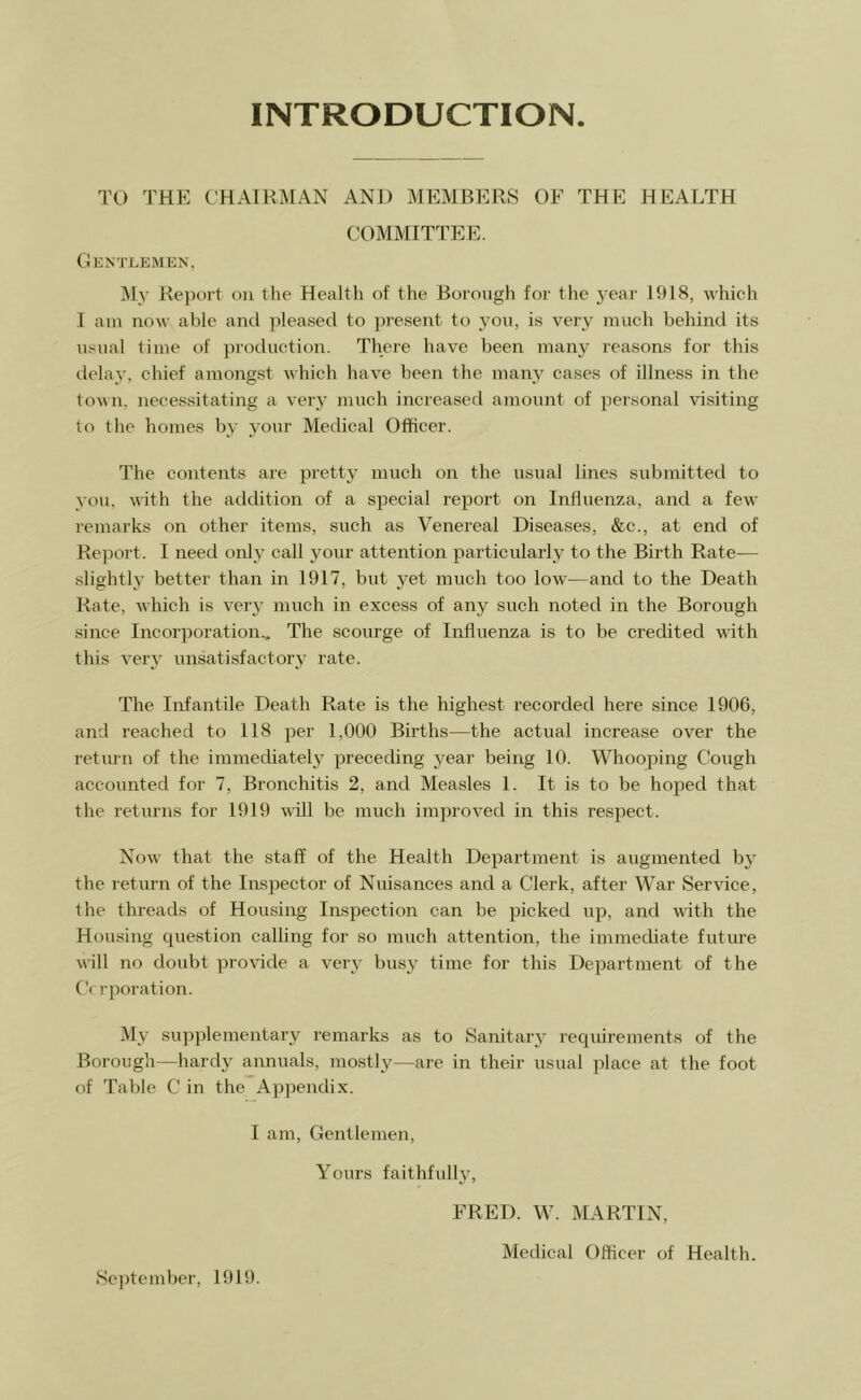 INTRODUCTION TO THE C'HAIH:^[AN AND MEMBERS OF THE HEALTH COMMITTEE. Gentlemen, My Report on the Health of the Borough for the 3-ear 1918, which 1 am now able and ]ileased to jjresent to 3’on, is verv' much behind its iLSual time of production. There have been many reasons for this delay, chief amongst which have been the many cases of illness in the to\\n, necessitating a very much increased amount of personal visiting to the homes by your Medical Officer. The contents are pretty much on the usual lines submitted to you, with the addition of a special report on Influenza, and a few remarks on other items, such as Venereal Diseases, &c., at end of Report. I need onl3^ call your attention particularly to the Birth Rate— slighth^ better than in 1917, but y-et much too low—and to the Death Rate, which is ver3- much in excess of any such noted in the Borough since Incorporation., The scourge of Influenza is to be credited with this veiy unsatisfactory rate. The Infantile Death Rate is the highest recorded here since 1906, and reached to 118 per 1,000 Births—the actual increase over the return of the immediately preceding year being 10. Whooping Cough accounted for 7, Bronchitis 2, and Measles 1. It is to be hoped that the returns for 1919 will be much improved in this respect. Now that the staff of the Health Department is augmented 133- the return of the Inspector of Nuisances and a Clerk, after War Service, the threads of Housing Inspection can be picked up, and with the Housing question calling for so much attention, the immediate future will no doubt pro\-ide a very busy time for this Department of the C( rporation. My supplementary remarks as to Sanitary- requirements of the Borough—hardy annuals, mostly—are in their usual place at the foot of Table C in the Appendix. I am. Gentlemen, Yours faithfully^ September, 1919. FRED. W. MARTIN, Medical Officer of Health.