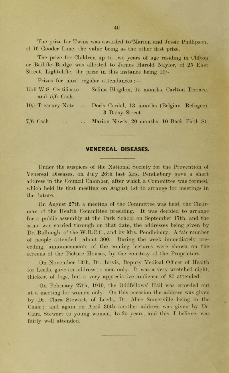 4(( The prize for Twins was awarded to Marion and Jessie Philli])son, of 16 Gooder Lane, the value being as the other fii'st jwize. The prize for Children up to two years of age residing in Clifton or Bailiffe Bridge was allotted to James Harold Naylor, of 25 East Street, Lightcliffe, the prize in this instance being 10/-. P)-izcs for most regular attendances ;— 15/6 W.S. Certificate Selina Blagdon, 15 months, Carlton Terrace, and 5/6 Cash. 10/- Treasury Note . . Doris Cordal, 13 months (Belgian Refugee), 3 Daisy Street. 7/6 Cash .. .. Marion NeAvis, 20 months, 10 Back Firth St. VENEREAL DESEASES. Under the auspices of the National Society for the PreA^ention of Venereal Diseases, on July 26th last ]\'Irs. Pendlebury gave a short address in the Council Chamber, after Avliich a Committee Avas formed, Avhich held its first meeting on August 1st to arrange for meetings in the fiiture. On August 27th a meeting of the Committee aaus held, the Chair- man of the Health Committee presiding. It Avas decided to arrange for a public assembly at the Park School on September 17th, and the same was carried through on that date, the addresses being giA'en by Dr. Bullough, of the W.R.C.C., and by Mrs. Pendlebiiry. A fair number of people attended—aboiit 300. During the AAcek immediately pre- ceding, announcements of the coming lectures Avere shoAvn on the screens of the Picture Houses, by the courtesy of the Proprietors. On NoA^ember 13th, Dr. JerAus, Deputy Medical Officer of Health for Leeds, gave an address to men only. It Avas a A’ery AAuetched night, thickest of fogs, but a A^ery appreciative audience of 80 attended. On February 27th, 1019, the OddfelloAvs' Hall AA’as croAA’ded out at a meeting for Avomen only. On this occasion the address Avas given by Dr. Clara StcAvart, of Leeds, Dr. Alice SomerA’ille being iu the Chair ; and again on April 30th another address A\as giA^en by Dr. Clara 8teAvart to young Avomen, 15-25 years, and this, 1 belicA-e, wa> fa illy AA’ell attended.