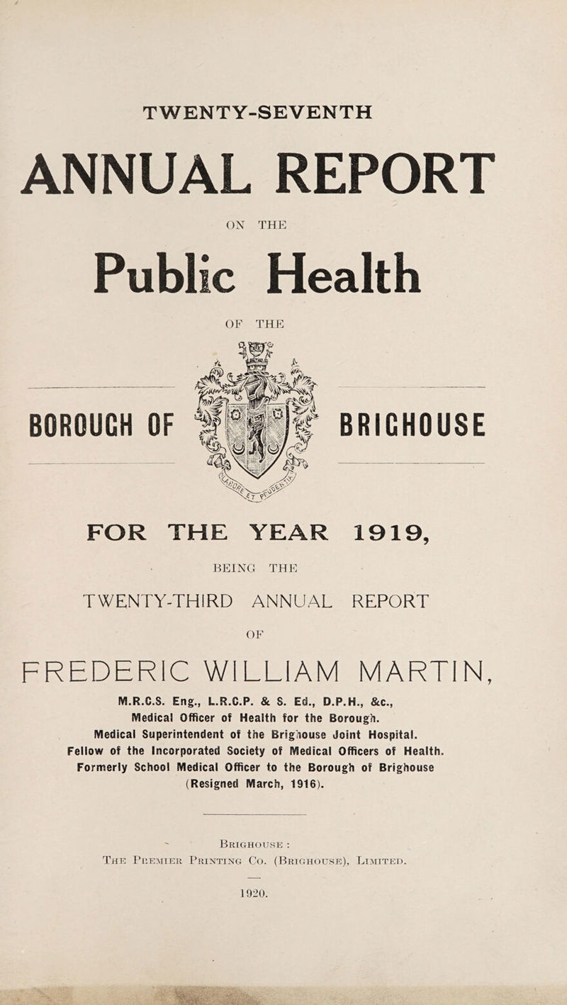 TWENTY-SEVENTH ANNUAL REPORT ON THE Public Health BOROUGH OF OF THE FOR THE YEAR 1919, BEING THE TWENTY-THIRD ANNUAL REPORT OF FREDERIC WILLIAM MARTIN, M.R.C.S. Eng., L.R.C.P. & S. Ed., D.P.H., &c., Medical Officer of Health for the Borough. Medical Superintendent of the Brighouse Joint Hospital. Fellow of the Incorporated Society of Medical Officers of Health. Formerly School Medical Officer to the Borough of Brighouse (Resigned March, 1916). Brighouse : The Premier Printing Co. (Brighouse), Limited. 1920.