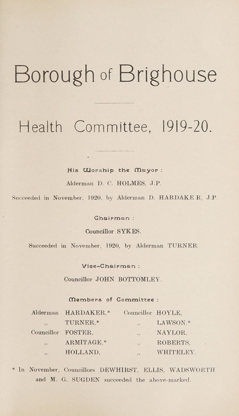 Borough of Brighouse Health Committee, 1919-20. His CJUorship tbe fDayop : Alderman 1). C. HOLMES, J P. Succeeded in Novembei, 1920, by Alderman I). HARDAKE R, J.F Chaipmsin : CJouncillor SYKES. Succeeded in November, 1920, by Alderman TURNER. \/iee«Chaipman ; CounciUor JOHN BOTTOMLEY. Cnembeps of Alderman HARD AKER,* „ TURNER,* Councillor FOSTER, „ ARMITAGE,* „ HOLLAND, Committee : Councillor HOYLE, „ LAWSON,* „ NAYLOR, ,, ROBERTS, WHITELEY. * In November, Councillors DEWHIRST, ELLIS, WADSWORTH