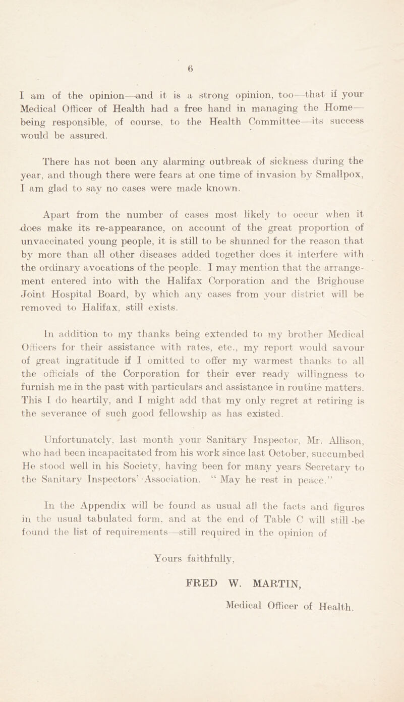 I am of the opinion—-and it is a strong opinion, too—that if your Medical Officer of Health had a free hand in managing the Home— being responsible, of course, to the Health Committee—its success would be assured. There has not been any alarming outbreak of sickness during the year, and though there were fears at one time of invasion by Smallpox, 1 am glad to say no cases were made known. Apart from the number of cases most likely to occur when it does make its re-appearance, on account of the great proportion of unvaccinated young people, it is still to be shunned for the reason that by more than all other diseases added together does it interfere with the ordinary avocations of the people. 1 may mention that the arrange- ment entered into with the Halifax Corporation and the Brighouse fJoint Hospital Board, by which any cases from your district will be removed to Halifax, still exists. In addition to my thanks being extended to my brother Medical Officers for their assistance with rates, etc., m}^ report would savour of great ingratitude if I omitted to offer ni}^ warmest thanks to all the officials of the Corporation for their ever ready mllingness to furnish me in the past with particulars and assistance in routine matters. This I do heartily, and I might add that my only regret at retiring is the sevei'ance of such good fellowship as has existed. Unfortunately, last month your Sanitary Inspector, IVIr. Allison, who had been incapacitated from his work since last October, succumbed He stood well in his Society, having been for many years Secretary to the Sanitary Inspectors’ Association. “ May he rest in peace.” ill the Appendix will be found as usual al] the facts and figures in the usual tabulated form, and at the end of Table C will still -be found the list of reqnireiYients—still requiied in the opinion of Yours faithfully, FRED W. MARTIN, Medical Officer of Health.