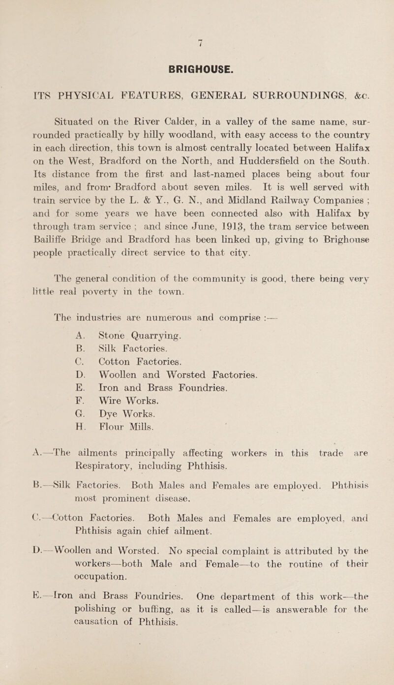 BRIGHOUSE. ITS PHYSICAL FEATURES, GENERAL SURROUNDINGS, &c. Situated on the River Calder, in a valley of the same name, sm- rounded practically by hilly woodland, with easy access to the country in each direction, this town is almost centrally located between Halifax on the West, Bradford on the North, and Huddersfield on the South. Its distance from the first and last-named places being about four miles, and from* Bradford about seven miles. It is well served with train service by the L. & Y., G. N., and Midland Railway Companies ; and for some years we have been connected also with Halifax by through tram service ; and since June, 1913, the tram service between Bailiffe Bridge and Bradford has been linked up, giving to Brighouse people practically direct service to that city. The general condition of the community is good, there being very little real poverty in the town. The industries are numerous and comprise - A. Stone Quarrying. B. Silk Factories. C. Cotton Factories. D. Woollen and Worsted Factories. E. Iron and Brass Foundries. F. Wire Works. G. Dye Works. H. Flour Mills. A. —The ailments principally affecting workers in this trade are Respiratory, including Phthisis. B. —Silk Factories. Both Males and Females are employed. Phthisis most prominent disease. C. —Cotton Factories. Both Males and Females are employed, and Phthisis again chief ailment. D. —Woollen and Worsted. No special complaint is attributed by the workers—both Male and Female—to the routine of their occupation. F-—Iron and Brass Foundries, One department of this work—the polishing or buffing, as it is called—is answerable for the causation of Phthisis.