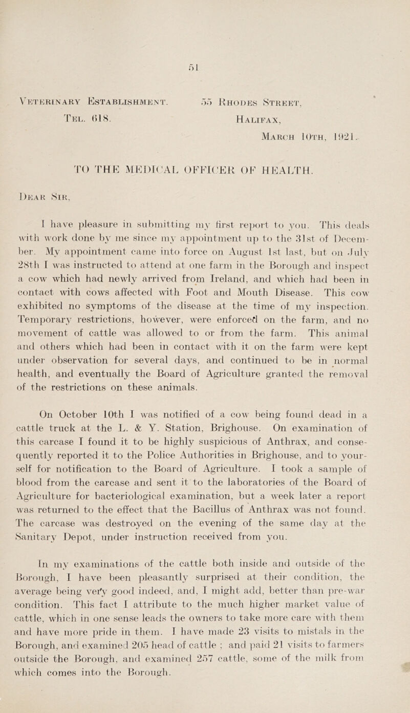 V' V/V KRl N ARY KsTABLISHMEN^P. 1EL. ()1S. .■);■) Rhodes Street’, Halifax, March IOth, I92i. ^rO THR MRDK AI. OFP^K’RK OF HFAI.TH. Dear Sir, J have pleasure in siii)inittiiig iny first re])ort to you. This deals with work done by me since my appointment up to the 81st of Decern- bei-. My appointment came into force on August 1st last, but on duly 28th f was instructed to attend at one farm in the Borough and inspect a cow which had newly arrived from Ireland, and which had been in contact with cow'S affected with Foot and Mouth Disease. This cow exhibited no symptoms of the disease at the time of my inspection. Temporary restrictions, however, were enforced on the farm, and no movement of cattle was allowed to or from the farm. This animal and others which had been in contact with it on the farm were kept under observation for several days, and continued to be in normal health, and eventually the Board of Agriculture granted the removal of the restrictions on these animals. On October 10th 1 was notified of a cow being found dead in a cattle truck at the L. & Y. Station, Brighouse. On examination of this carcase I found it to be highly suspicious of Anthrax, and conse- quently reported it to the Police Authorities in Brighouse, and to your- self for notification to the Board of Agriculture. I took a sample of blood from the carcase and sent it to the laboratories of the Board of Agriculture for bacteriological examination, but a week later a report was returned to the effect that the Bacillus of Anthrax was not found. The carcase was destroyed on the evening of the same day at the Sanitary Depot, under instruction received from you. In my examinations of the cattle both inside and outside of the Borough, 1 have been pleasantly surprised at their condition, the average being vei'y good indeed, and, I might add, better than pre-wai- condition, 'khis fact I attribute to the much higher market value of cattle, which in one sense leads the owners to take more care with them and have more pride in them. 1 have made 23 visits to mistals in the Borough, and examined 205 head of cattle ; and ])aid 21 visits to farmers outside the Borough, and examined 257 cattle, some of the milk from wdiich comes into the Borough.