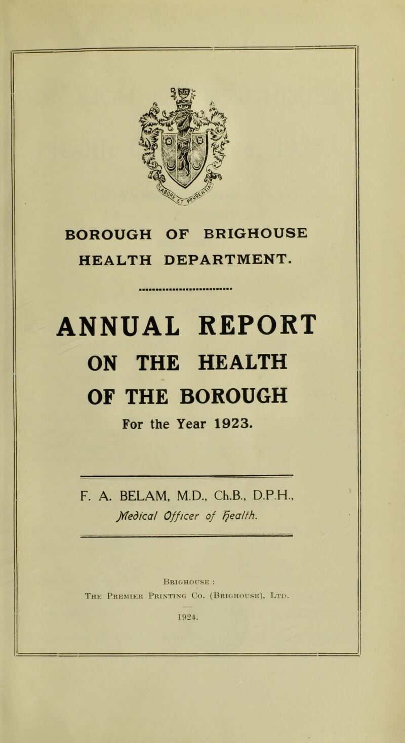 BOROUGH OF BRIGHOUSE HEALTH DEPARTMENT. ANNUAL REPORT ON THE HEALTH OF THE BOROUGH For the Year 1923. F. A. BELAM, M.D., Ch.B., D.P.H., jYtedicat Officer of fjea/th. Brighouse : The Premier Printing Co. (Brighouse), Ltd. 1924.