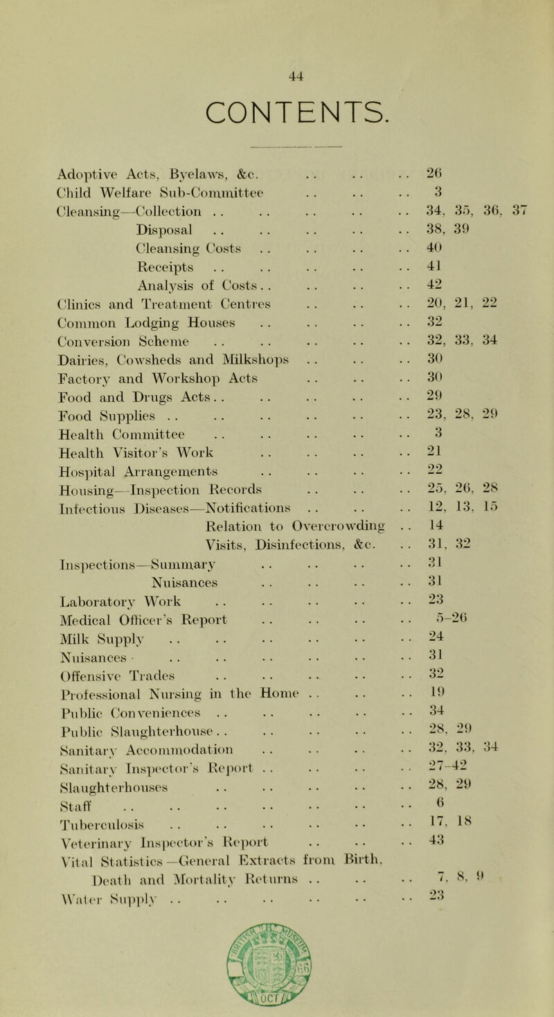 CONTENTS. Adoptive Acts, Byelaws, &c. .. .. 2(1 Child Welfare Sub-Committee . . .. .. 3 Cleansing—Collection . . .. . . . . .. 34. 35, 36, Disposal .. .. .. .. .. 38, 39 Cleansing Costs . . .. . . . . 40 Receipts . . .. . . . - 41 Analysis of Costs.. .. .. 42 Clinics and Treatment Centres . . .. . . 20, 21, 22 Common Lodging Houses . . . . . . 32 Conversion Scheme . . . . . . • - • • 32, 33, 34 Dairies, Cowsheds and Milkshops .. . . 30 Factory and Workshop Acts . . . . . . 30 Food and Drugs Acts. . . . . . . . 29 Food Supplies . . .. . . . . • • • • 23. 28, 29 Health Committee . . .. . . . • • • 3 Health Visitor’s Work .. .. .. 21 Hospital Arrangements . . .. . ■ 22 Housing—Inspection Records .. . . .. 25, 26. 28 Infectious Diseases—Notifications . . . . . . 12. 13. 15 Relation to Overcrowding . . 14 Visits, Disinfections, &c. . . 31. 32 Inspections—Summary . . .. . . 31 Nuisances .. .. . • 31 Laboratory Work . . .. .. • • 23 Medical Officer’s Report .. .. .. • • 5-26 Milk Supply .. .. • • • • • • . . 24 Nuisances • Offensive Trades Professional Nursing in the Home Public Conveniences . . Public Slaughterhouse. . Sanitary Accommodation Sanitary Inspector's Report Slaughterhouses Staff Tuberculosis Veterinary Inspector s Report Vital Statistics—General Extracts fr Death and Mortality Returns Water Supply .. )m Bii th. 31 32 19 34 28, 29 32, 33, 34 27-42 28, 29 6 17. 18 43 8, 9 37