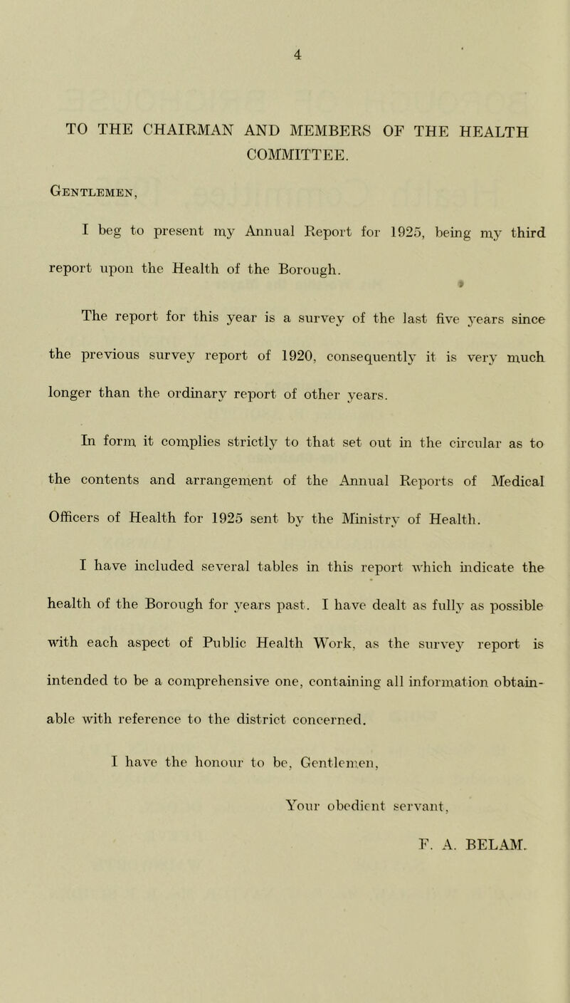 TO THE CHAIRMAN AND MEMBERS OF THE HEALTH COMMITTEE. Gentlemen, I beg to present my Annual Report for 1925, being my third report upon the Health of the Borough. The report for this year is a survey of the last five j’ears since the previous survey report of 1920, consequently it is very much longer than the ordinary report of other years. In form it complies strictly to that set out in the circular as to the contents and arrangement of the Annual Reports of Medical Officers of Health for 1925 sent by the Ministry of Health. I have included several tables in this report which mdicate the health of the Borough for years past. I have dealt as fully as possible with each aspect of Public Health Work, as the survej* report is intended to be a comprehensive one, containing all information obtain- able with reference to the district concerned. I have the honour to be. Gentlemen, Your obedient servant. F. A. BEL AM.