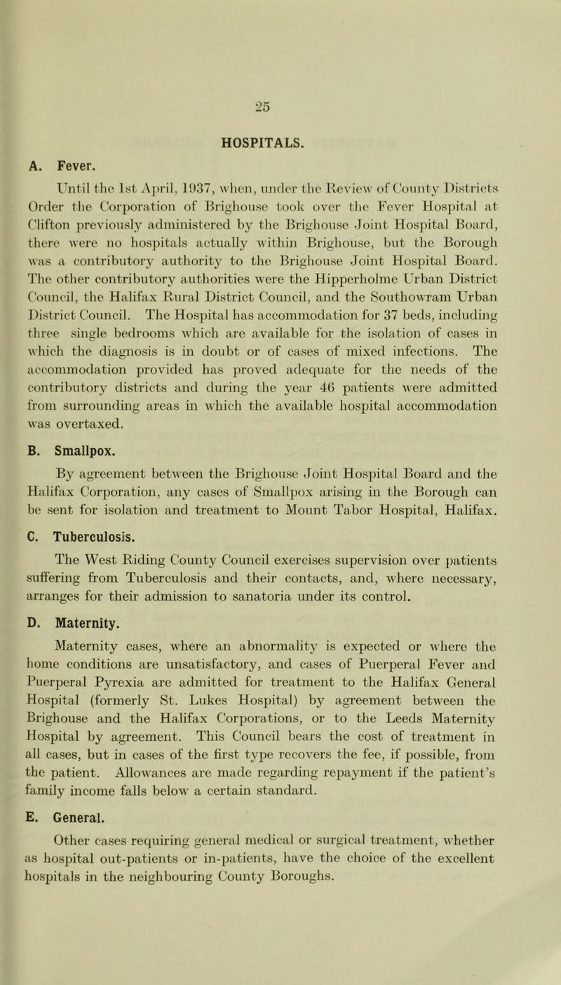 HOSPITALS. A. Fever. Until the 1st A])ril, 1937, when, under the Review of County Disl riets Order tlie Corporation of Brighouse took over the Fever Hospital at Clifton previously adniinistered by the Brighouse Joint Hospital Board, there were no hospitals actually within Brighouse, but the Borough was a contributory authorit3' to the Brighouse Joint Hospital Board. The other contributory authorities were the Hipperholme Urban District Council, the Halifax Rural District Council, and the Southowram Urban District Council. The Hospital has accommodation for 37 beds, including three single bedrooms vdiich arc available for the isolation of cases in which the diagnosis is in doubt or of cases of mixed infections. The accommodation provided has proved adequate for the needs of the contributory districts and during the year 40 patients were admitted from surrounding areas in which the available hospital accommodation was overtaxed. B. Smallpox. By agreement between the Brighouse Joint Hospital Board and the Halifax Corporation, any cases of Smallpox arising in the Borough can be sent for isolation and treatment to Mount Tabor Hospital, Halifax. C. Tuberculosis. The West Riding County Council exercises supervision over patients suffering from Tuberculosis and their contacts, and, where necessary, arranges for their admission to sanatoria under its control. D. Maternity. Maternity cases, where an abnormality is expected or where the home conditions are unsatisfactory, and cases of Puerperal Fever and Puerperal Pyrexia are admitted for treatment to the Halifax General Hospital (formerly St. Lukes Hospital) by agreement between the Brighouse and the Halifax Corporations, or to the Leeds Maternity Hospital by agreement. This Council bears the cost of treatment in all ca.ses, but in cases of the first type recovers the fee, if possible, from the patient. Allowances are made regarding repayment if the liatient’s family income falls below a certain standard. E. General. Other cases requiring general medical or surgical treatment, whether as hospital out-patients or in-patients, have the choice of the excellent hospitals in the neighbouring County Boroughs.