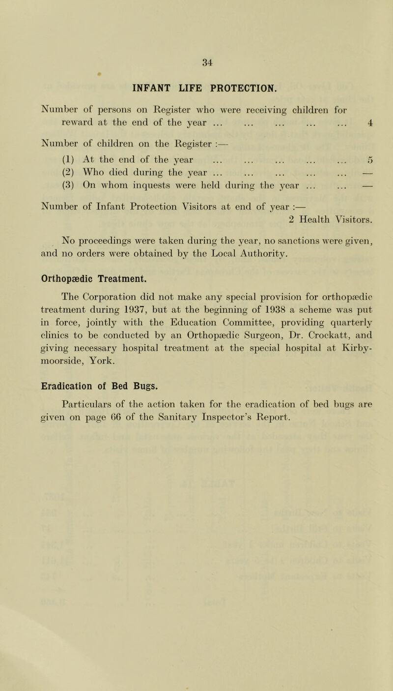 INFANT LIFE PROTECTION. Number of persons on Register who were receiving children for reward at the end of the year ... ... ... ... ... 4 Number of children on the Register :— (1) At the end of the year ... ... ... ... ... 5 (2) Who died during the year ... ... ... ... ... — (3) On whom inquests were held during the year ... ... — Number of Infant Protection Visitors at end of year :— 2 Health Visitors. No proceedings were taken during the year, no sanctions were given, and no orders were obtained by the Local Authority. Orthopaedic Treatment. The Corporation did not make any special provision for orthopsedie treatment during 1937, but at the beginning of 1938 a scheme was put in force, jointly with the Education Committee, providing quarterly clinics to be conducted by an Orthopaedic Surgeon, Dr. Crockatt, and giving necessary hospital treatment at the special hospital at Kirby- moorside, York. Eradication of Bed Bugs. Particnlars of the action taken for the eradication of bed bugs are given on page (16 of the Sanitary Inspector’s Report.